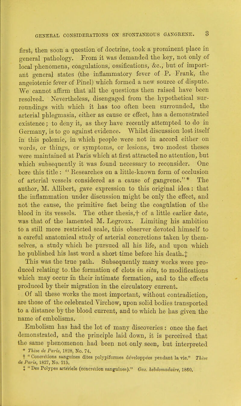 first, then soon a question of doctrine, took a prominent place in general pathology. From it was demanded the key, not only of local phenomena, coagulations, ossifications, &c, hut of import- ant general states (the inflammatory fever of P. Frank, the angeiotenic fever of Pinel) which formed a new source of dispute. We cannot affirm that all the questions then raised have been resolved. Nevertheless, disengaged from the hypothetical sur- roundings with which it has too often been surrounded, the arterial phlegmasia, either as cause or effect, has a demonstrated existence; to deny it, as they have recently attempted to do in Germany, is to go against evidence. Whilst discussion lost itself in this polemic, in which people were not in accord either on words, or things, or symptoms, or lesions, two modest theses were maintained at Paris which at first attracted no attention, but which subsequently it was found necessary to reconsider. One bore this title :  Researches on a little-known form of occlusion of arterial vessels considered as a cause of gangrene.* The author, M. Allibert, gave expression to this original idea: that the inflammation under discussion might be only the effect, and not the cause, the primitive fact being the coagulation of the blood in its vessels. The other thesis,f of a little earlier date, was that of the lamented M. Legroux. Limiting his ambition to a still more restricted scale, this observer devoted himself to a careful anatomical study of arterial concretions taken by them- selves, a study which he pursued all his life, and upon which he published his last word a short time before his death. J This was the true path. Subsequently many works were pro- duced relating to. the formation of clots in situ, to modifications which may occur in their intimate formation, and to the effects produced by their migration in the circulatory current. Of all these works the most important, without contradiction, are those of the celebrated Virchow, upon solid bodies transported to a distance by the blood current, and to which he has given the name of embolisms. Embolism has had the lot of many discoveries : once the fact demonstrated, and the principle laid down, it is perceived that the same phenomenon had been not only seen, but interpreted * These de Paris, 1828, No. 74. t  Concretions sanguines dites polypiformes de'veloppc'es pendant la vie. Tithe de Paris, 1827, No. 215. t Des Polypes artc'riels (concretion sanguines). Gaz. hebdomadaire, 1860.