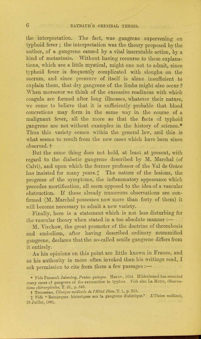 the interpretation. The fact, was gangrene supervening on typhoid fever ; the interpretation was the theory proposed hy the author, of a gangrene caused hy a vital inscrutable action, by a kind of metastasis. Without having recourse to these explana- tions, which are a little mystical, might one not to admit, since typhoid fever is frequently complicated with sloughs on the sacrum, and since pressure of itself is alone insufficient to explain them, that dry gangrene of the limbs might also occur ? When moreover we think of the excessive readiness with which coagula are formed after long illnesses, whatever their nature, we come to believe that it is sufficiently probable that blood concretions may form in the same way in the course of a malignant fever, all the more so that the facts of typhoid gangrene are not without examples in the history of science.* Thus this variety comes within the general law, and this is what seems to result from the new cases which have been since observed.+ But the same thing does not hold, at least at present, with regard to the diabetic gangrene described by M. Marchal (of Calvi), and upon which the former professor of the Val de Grace has insisted for many years.% The nature of the lesions, the progress of the symptoms, the inflammatory appearance which precedes mortification, all seem opposed to the idea of a vascular obstruction. If these already numerous observations are con- firmed (M. Marchal possesses now more than forty of them) it will become necessary to admit a new variety. Finally, here is a statement which is not less disturbing for the vascular theory when stated in a too absolute manner :— M. Virchow, the great promoter of the doctrine of thrombosis and embolism, after having described ordinary mummified gangrene, declares that the so-called senile gangrene differs from it entirely. As his opinions on this point are little known in France, and as his authority is more often invoked than his writings read, I ask permission to cite from them a few passages :— * Vide Panaroli Jabrolog, rentec. quinque. Hatiov.. 1G54. Hildenbrand has recorded many cases of gangrene of the extremities in typhus. Vide also La Motte, Observa- tions chirurgicales, T. iii., p. 346. f Trousseau, Clinique medicate de Fllotel Dieu, T. i., p. 210. \ Vide  Remarques historiques sur la gangrene diabetique. L'Union mcdicalc, 25 Juillet, 1861.