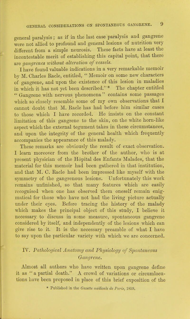 general paralysis; as if in the last case paralysis and gangrene were not allied to profound and general lesions of nutrition very different from a simple neurosis. These facts have at least the incontestable merit of establishing this capital point, that there are gangrenes ivithout alteration of vessels. I have found valuable indications in a very remarkable memoir by M. Charles Racle, entitled,  Memoir on some new characters of gangrene, and upon the existence of this lesion in maladies in which it has not yet been described.* The chapter entitled  Gangrene with nervous phenomena  contains some passages which so closely resemble some of my own observations that I cannot doubt that M. Racle has had before him similar cases to those which I have recorded. He insists on the constant limitation of this gangrene to the skin, on the white horn-like aspect which the external tegument takes in these circumstances, and upon the integrity of the general health which frequently accompanies the appearance of tbis malady. These remarks are obviously the result of exact observation. I learn moreover from the brother of the author, who is at present physician of the Hopital des Enfants Malades, that the material for this memoir had been gathered in that institution, and that M. C. Racle had been impressed like myself with the symmetry of the gangrenous lesions. Unfortunately this work remains unfinished, so that many features which are easily recognised when one has observed them oneself remain enig- matical for those who have not had the living picture actually under their eyes. Before tracing the history of the malady which makes the principal object of this study, I believe it necessary to discuss in some measure, spontaneous gangrene considered by itself, and independently of the lesions which can give rise to it. It is the necessary preamble of what I have to say upon the particular variety with which we are concerned. IV. Pathological Anatomy and Physiology of Spontaneous Gangrene. Almost all authors who have written upon gangrene define it as a partial death. A crowd of variations or circumlocu- tions have been proposed in place of this brief exposition of the * Published in the Gazette medicate tie Paris, 1859.