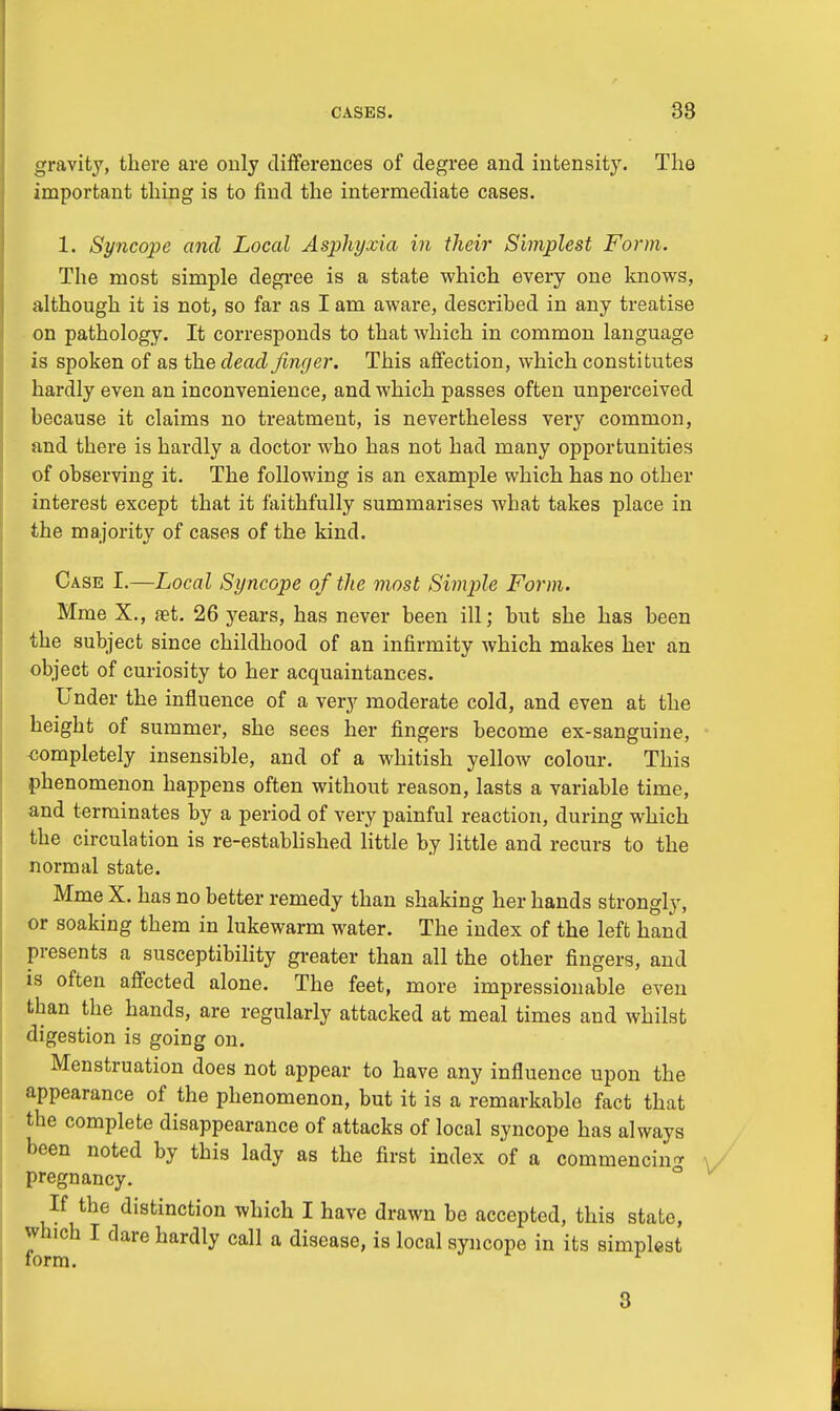 CASES. 38 gravity, there are only differences of degree and intensity. The important thing is to find the intermediate cases. 1. Syncope and Local Asphyxia in their Simplest Form. The most simple degree is a state which every one knows, although it is not, so far as I am aware, described in any treatise on pathology. It corresponds to that which in common language is spoken of as the dead finger. This affection, which constitutes hardly even an inconvenience, and which passes often unperceived because it claims no treatment, is nevertheless very common, and there is hardly a doctor who has not had many opportunities of observing it. The following is an example which has no other interest except that it faithfully summarises what takes place in the majority of cases of the kind. Case I.—Local Syncope of the most Simple Form. Mme X., set. 26 years, has never been ill; but she has been the subject since childhood of an infirmity which makes her an object of curiosity to her acquaintances. Under the influence of a very moderate cold, and even at the height of summer, she sees her fingers become ex-sanguine, -completely insensible, and of a whitish yellow colour. This phenomenon happens often without reason, lasts a variable time, and terminates by a period of very painful reaction, during which the circulation is re-established little by little and recurs to the normal state. Mme X. has no better remedy than shaking her hands strongly, or soaking them in lukewarm water. The index of the left hand presents a susceptibility greater than all the other fingers, and is often affected alone. The feet, more impressionable even than the hands, are regularly attacked at meal times and whilst digestion is going on. Menstruation does not appear to have any influence upon the appearance of the phenomenon, but it is a remarkable fact that the complete disappearance of attacks of local syncope has always been noted by this lady as the first index of a commencing pregnancy. If the distinction which I have drawn be accepted, this state, which I dare hardly call a disease, is local syncope in its simplest form.