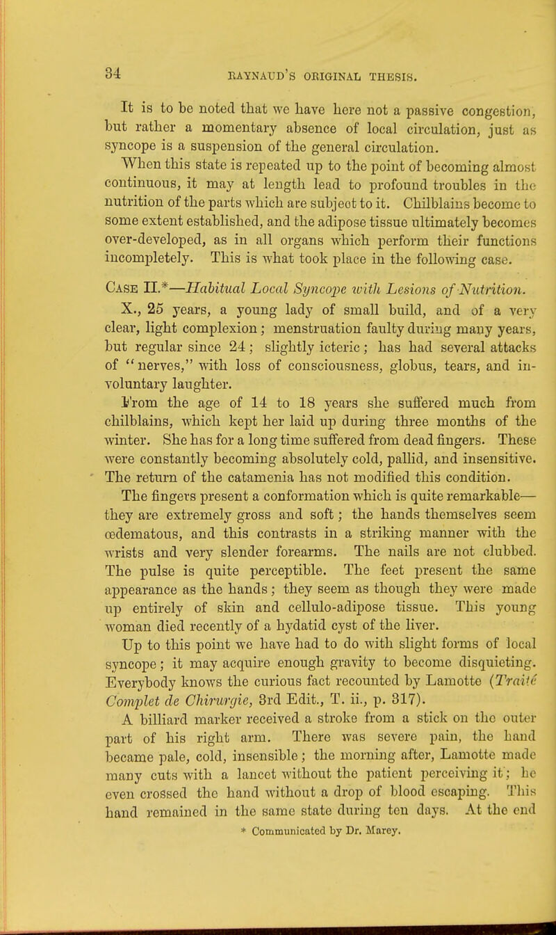 It is to be noted that we have here not a passive congestion, but rather a momentary absence of local circulation, just as syncope is a suspension of the general circulation. When this state is repeated up to the point of becoming almost continuous, it may at length lead to profound troubles in the nutrition of the parts which are subject to it. Chilblains become to some extent established, and the adipose tissue ultimately becomes over-developed, as in all organs which perform their functions incompletely. This is what took place in the following case. Case II.*—Habitual Local Syncope ivitli Lesions of Nutrition. X., 25 years, a young lady of small build, and of a very clear, light complexion; menstruation faulty during many years, but regular since 24; slightly icteric; has had several attacks of nerves, with loss of consciousness, globus, tears, and in- voluntary laughter. I'rom the age of 14 to 18 years she suffered much from chilblains, which kept her laid up during three months of the winter. She has for a long time suffered from dead fingers. These were constantly becoming absolutely cold, pallid, and insensitive. The return of the catamenia has not modified this condition. The fingers present a conformation which is quite remarkable— they are extremely gross and soft; the hands themselves seem osdematous, and this contrasts in a striking manner with the wrists and very slender forearms. The nails are not clubbed. The pulse is quite perceptible. The feet present the same appearance as the hands; they seem as though they were made up entirely of skin and cellulo-adipose tissue. This young woman died recently of a hydatid cyst of the liver. Up to this point we have had to do with slight forms of local syncope; it may acquire enough gravity to become disquieting. Everybody knows the curious fact recounted by Lamotte (Traitv. Complet de Chirurgie, 3rd Edit., T. ii., p. 317). A billiard marker received a stroke from a stick on the outer part of his right arm. There was severe pain, the hand became pale, cold, insensible; the morning after, Lamotte made many cuts with a lancet without the patient perceiving if J be even crossed the hand without a drop of blood escaping. This hand remained in the same state during ten days. At the end * Communicated by Dr. Marey.