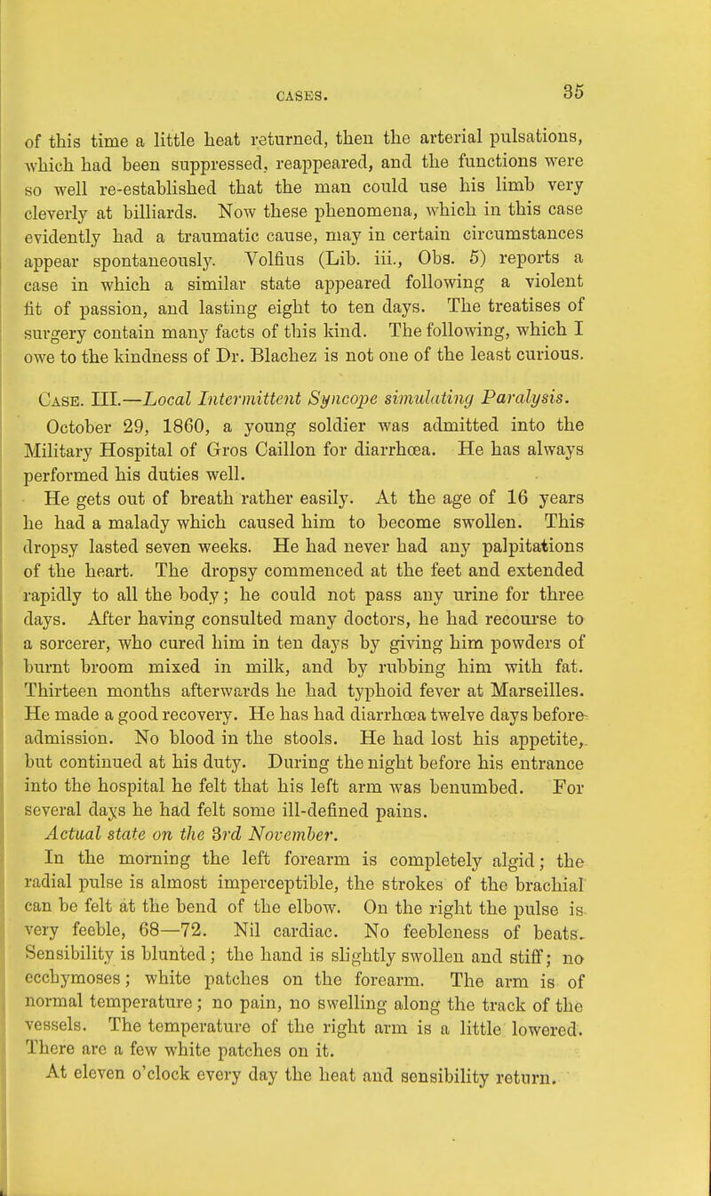 of this time a little heat returned, then the arterial pulsations, which had been suppressed, reappeared, and the functions were so well re-established that the man could use his limb very cleverly at billiards. Now these phenomena, which in this case evidently had a traumatic cause, may in certain circumstances appear spontaneously. Volfius (Lib. iii., Obs. 5) reports a case in which a similar state appeared following a violent fit of passion, and lasting eight to ten days. The treatises of surgery contain many facts of this kind. The following, which I owe to the kindness of Dr. Blachez is not one of the least curious. Case. III.—Local Intermittent Syncojie simulating Paralysis. October 29, 1860, a young soldier was admitted into the Military Hospital of Gros Caillon for diarrhoea. He has always performed his duties well. He gets out of breath rather easily. At the age of 16 years he had a malady which caused him to become swollen. This dropsy lasted seven weeks. He had never had any palpitations of the heart. The dropsy commenced at the feet and extended rapidly to all the body; he could not pass any urine for three days. After having consulted many doctors, he had recourse to a sorcerer, who cured him in ten days by giving him powders of burnt broom mixed in milk, and by rubbing him with fat. Thirteen months afterwards he had typhoid fever at Marseilles. He made a good recovery. He has had diarrhoea twelve days before admission. No blood in the stools. He had lost his appetite,, but continued at his duty. During the night before his entrance into the hospital he felt that his left arm was benumbed. For several days he had felt some ill-defined pains. Actual state on the 3rd November. In the morning the left forearm is completely algid; the radial pulse is almost imperceptible, the strokes of the brachial can be felt at the bend of the elbow. On the right the pulse is very feeble, 68—72. Nil cardiac. No feebleness of beats. Sensibility is blunted; the hand is slightly swollen and stiff; no ecchymoses; white patches on the forearm. The arm is of normal temperature ; no pain, no swelling along the track of the vessels. The temperature of the right arm is a little lowered. There are a few white patches on it. At eleven o'clock every day the heat and sensibility return.