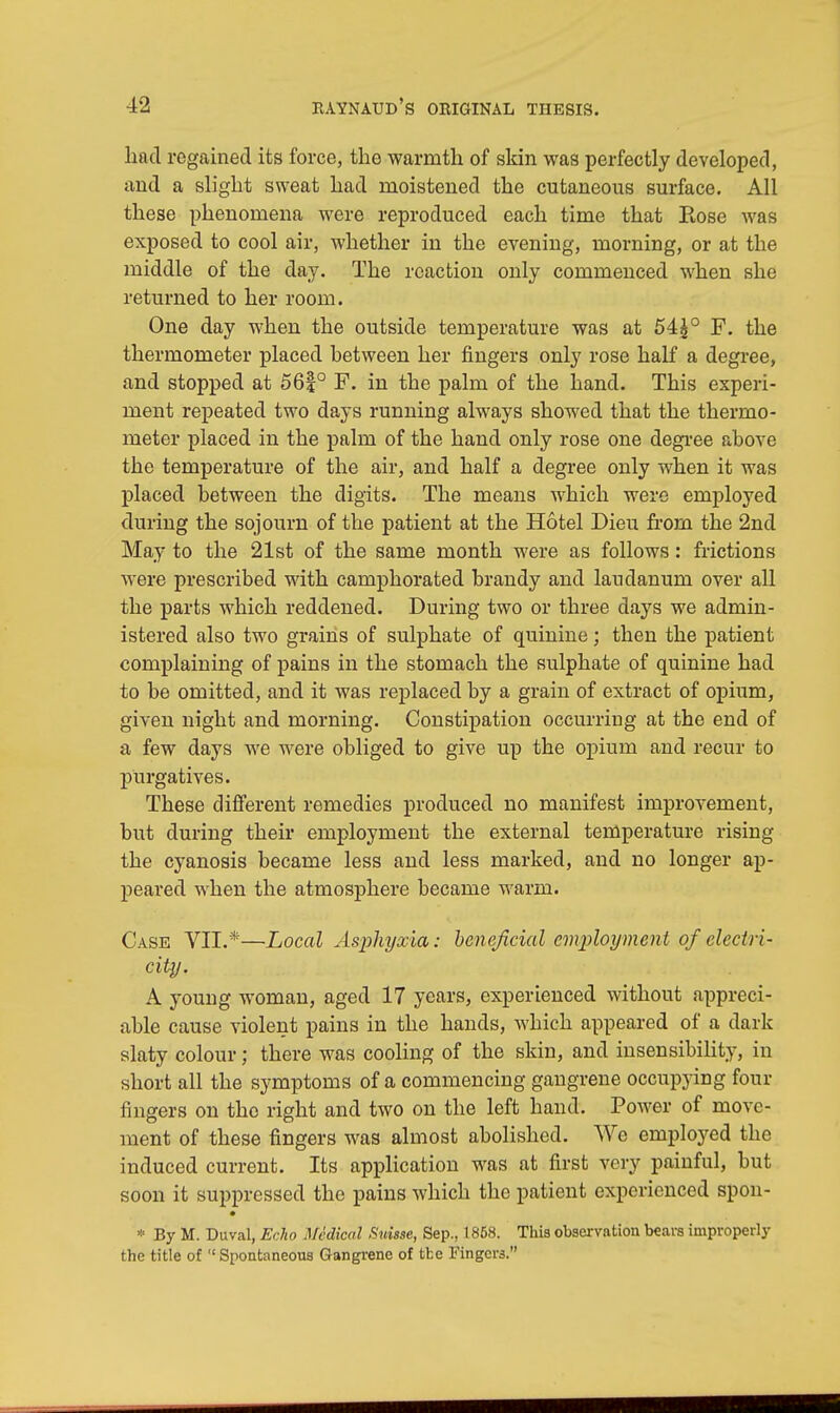 had regained its force, the warmth of skin was perfectly developed, and a slight sweat had moistened the cutaneous surface. All these phenomena were reproduced each time that Rose was exposed to cool air, whether in the evening, morning, or at the middle of the day. The reaction only commenced when she returned to her room. One day when the outside temperature was at 54|° F. the thermometer placed between her fingers only rose half a degree, and stopped at 56|° F. in the palm of the hand. This experi- ment repeated two days running always showed that the thermo- meter placed in the palm of the hand only rose one degree above the temperature of the air, and half a degree only when it was placed between the digits. The means which were employed during the sojourn of the patient at the Hotel Dieu from the 2nd May to the 21st of the same month were as follows: frictions were prescribed with camphorated brandy and laudanum over all the parts which reddened. During two or three days we admin- istered also two grains of sulphate of quinine; then the patient complaining of pains in the stomach the sulphate of quinine had to be omitted, and it was replaced by a grain of extract of opium, given night and morning. Constipation occurring at the end of a few days we were obliged to give up the opium and recur to purgatives. These different remedies produced no manifest improvement, but during their employment the external temperature rising the cyanosis became less and less marked, and no longer ap- peared when the atmosphere became warm. Case VII.*—Local Asphyxia: beneficial employment of electri- city. A young woman, aged 17 years, experienced without appreci- able cause violent pains in the hands, which appeared of a dark slaty colour; there was cooling of the skin, and insensibility, in short all the symptoms of a commencing gangrene occupying four fingers on tho right and two on the left hand. Power of move- ment of these fingers was almost abolished. We employed the induced current. Its application was at first very painful, but soon it suppressed the pains which the patient experienced spon- * By M. Duval, Echo Medical Suisse, Sep., 1858. This observation bears improperly the title of  Spontaneous Gangrene of tfce Fingers.
