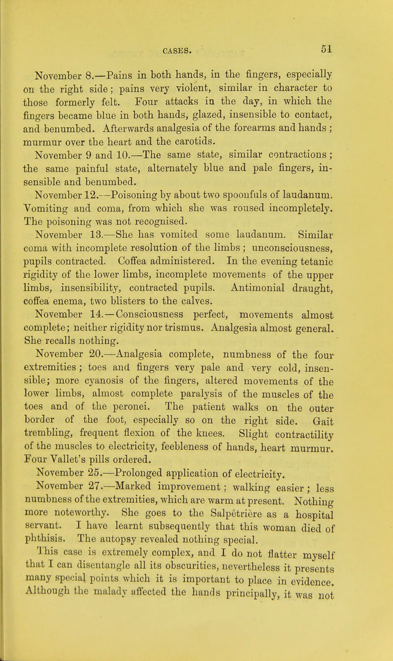 November 8.—Pains in both hands, in the fingers, especially on the right side; pains very violent, similar in character to those formerly felt. Four attacks in the day, in which the fingers became blue in both hands, glazed, insensible to contact, and benumbed. Afterwards analgesia of the forearms and hands ; murmur over the heart and the carotids. November 9 and 10.—The same state, similar contractions ; the same painful state, alternately blue and pale fingers, in- sensible and benumbed. November 12.—Poisoning by about two spoonfuls of laudanum. Vomiting and coma, from which she was roused incompletely. The poisoning was not recognised. November 13.—She has vomited some laudanum. Similar coma with incomplete resolution of the limbs; unconsciousness, pupils contracted. Coffea administered. In the evening tetanic rigidity of the lower limbs, incomplete movements of the upper limbs, insensibility, contracted pupils. Antimonial draught, coffea enema, two blisters to the calves. November 14.—Consciousness perfect, movements almost complete; neither rigidity nor trismus. Analgesia almost general. She recalls nothing. November 20.—Analgesia complete, numbness of the four extremities ; toes and fingers very pale and very cold, insen- sible; more cyanosis of the fingers, altered movements of the lower limbs, almost complete paralysis of the muscles of the toes and of the peronei. The patient walks on the outer border of the foot, especially so on the right side. Gait trembling, frequent flexion of the knees. Slight contractility of the muscles to electricity, feebleness of hands, heart murmur. Four Vallet's pills ordered. November 25.—Prolonged application of electricity. November 27.—Marked improvement; walking easier; less numbness of the extremities, which are warm at present. Nothing more noteworthy. She goes to the Salpetriere as a hospital servant. I have learnt subsequently that this woman died of phthisis. The autopsy revealed nothing special. This case is extremely complex, and I do not natter myself that I can disentangle all its obscurities, nevertheless it presents many special points which it is important to place in evidence. Although the malady affected the hands principally, it was not