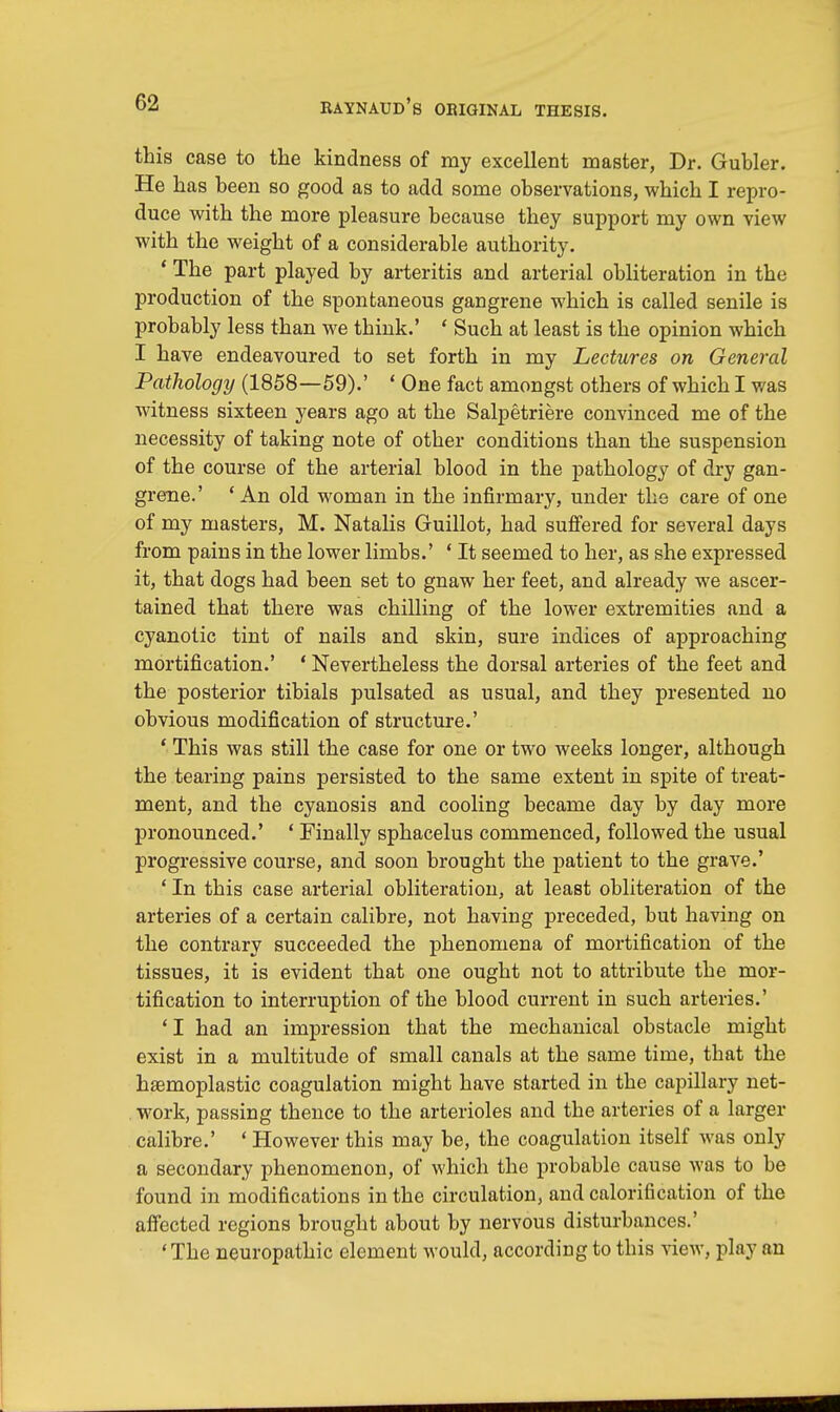 this case to the kindness of my excellent master, Dr. Gubler. He has been so good as to add some observations, which I repro- duce with the more pleasure because they support my own view with the weight of a considerable authority. ' The part played by arteritis and arterial obliteration in the production of the spontaneous gangrene which is called senile is probably less than we think.' ' Such at least is the opinion which I have endeavoured to set forth in my Lectures on General Pathology (1858—59).' ' One fact amongst others of which I was witness sixteen years ago at the Salpetriere convinced me of the necessity of taking note of other conditions than the suspension of the course of the arterial blood in the pathology of dry gan- grene.' ' An old woman in the infirmary, under the care of one of my masters, M. Natalis Guillot, had suffered for several days from pains in the lower limbs.' ' It seemed to her, as she expressed it, that dogs had been set to gnaw her feet, and already we ascer- tained that there was chilling of the lower extremities and a cyanotic tint of nails and skin, sure indices of approaching mortification.' ' Nevertheless the dorsal arteries of the feet and the posterior tibials pulsated as usual, and they presented no obvious modification of structure.' ' This was still the case for one or two weeks longer, although the tearing pains persisted to the same extent in spite of treat- ment, and the cyanosis and cooling became day by day more pronounced.' - Finally sphacelus commenced, followed the usual progressive course, and soon brought the patient to the grave.' ' In this case arterial obliteration, at least obliteration of the arteries of a certain calibre, not having preceded, but having on the contrary succeeded the phenomena of mortification of the tissues, it is evident that one ought not to attribute the mor- tification to interruption of the blood current in such arteries.' ' I had an impression that the mechanical obstacle might exist in a multitude of small canals at the same time, that the homoplastic coagulation might have started in the capillary net- work, passing thence to the arterioles and the arteries of a larger calibre.' ' However this may be, the coagulation itself was only a secondary phenomenon, of which the probable cause was to be found in modifications in the circulation, and calorification of the affected regions brought about by nervous disturbances.' 'The neuropathic element would, according to this view, play an