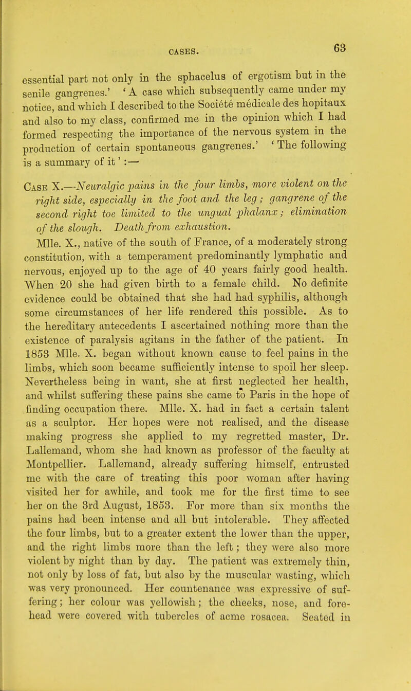 essential part not only in the sphacelus of ergotism but in the senile gangrenes.' 'A case which subsequently came under my notice, and which I described to the Societe medicale des hopitaux and also to my class, confirmed me in the opinion which I had formed respecting the importance of the nervous system in the production of certain spontaneous gangrenes.' ' The following is a summary of it':— Case X.—Neuralgic pavns in the four limbs, more violent on the light side, especially in the foot and the leg; gangrene of the second right toe limited to the ungual phalanx; elimination of the slough. Death from exhaustion. Mile. X., native of the south of France, of a moderately strong constitution, with a temperament predominantly lymphatic and nervous, enjoyed up to the age of 40 years fairly good health. When 20 she had given birth to a female child. No definite evidence could be obtained that she had had syphilis, although some circumstances of her life rendered this possible. As to the hereditary antecedents I ascertained nothing more than the existence of paralysis agitans in the father of the patient. In 1853 Mile. X. began without known cause to feel pains in the limbs, which soon became sufficiently intense to spoil her sleep. Nevertheless being in want, she at first neglected her health, and whilst suffering these pains she came to Paris in the hope of finding occupation there. Mile. X. had in fact a certain talent as a sculptor. Her hopes were not realised, and the disease making progress she applied to my regretted master, Dr. Lallemand, whom she had known as professor of the faculty at Montpellier. Lallemand, already suffering himself, entrusted me with the care of treating this poor woman after having visited her for awhile, and took me for the first time to see her on the 3rd August, 1853. For more than six months the pains had been intense and all but intolerable. They affected the four limbs, but to a greater extent the lower than the upper, and the right limbs more than the left; they were also more violent by night than by day. The patient was extremely thin, not only by loss of fat, but also by the muscular wasting, which was very pronounced. Her countenance was expressive of suf- fering ; her colour was yellowish; the cheeks, nose, and fore- head were covered with tubercles of acme rosacea. Seated in