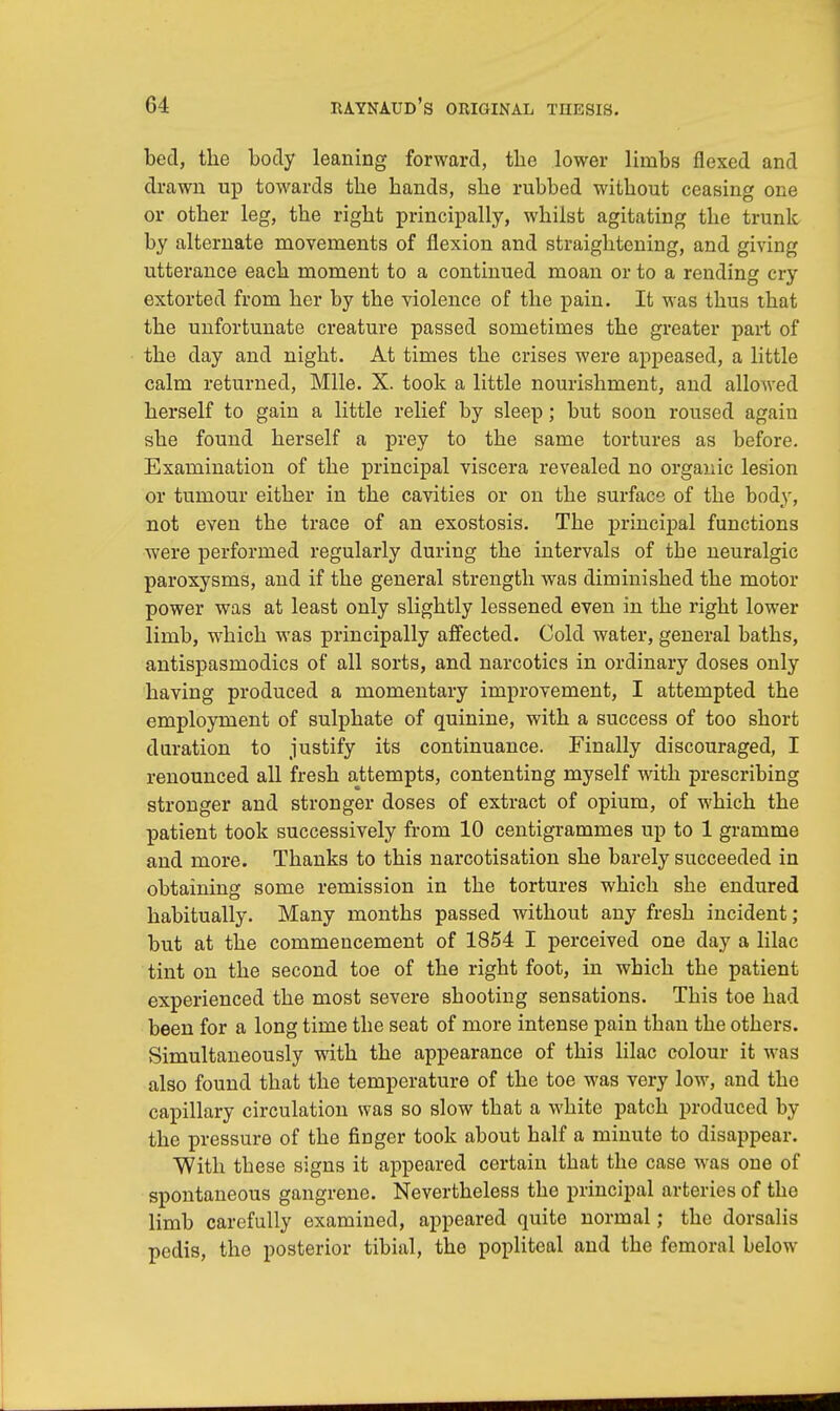 bed, the body leaning forward, the lower limbs flexed and drawn up towards the hands, she rubbed without ceasing one or other leg, the right principally, whilst agitating the trunk by alternate movements of flexion and straightening, and giving utterance each moment to a continued moan or to a rending cry extorted from her by the violence of the pain. It was thus that the unfortunate creature passed sometimes the greater part of the day and night. At times the crises were appeased, a little calm returned, Mile. X. took a little nourishment, and allowed herself to gain a little relief by sleep; but soon roused again she found herself a prey to the same tortures as before. Examination of the principal viscera revealed no organic lesion or tumour either in the cavities or on the surface of the body, not even the trace of an exostosis. The principal functions were performed regularly during the intervals of the neuralgic paroxysms, and if the general strength was diminished the motor power was at least only slightly lessened even in the right lower limb, which was principally affected. Cold water, general baths, antispasmodics of all sorts, and narcotics in ordinary doses only having produced a momentary improvement, I attempted the employment of sulphate of quinine, with a success of too short duration to justify its continuance. Finally discouraged, I renounced all fresh attempts, contenting myself with prescribing stronger and stronger doses of extract of opium, of which the patient took successively from 10 centigrammes up to 1 gramme and more. Thanks to this narcotisation she barely succeeded in obtaining some remission in the tortures which she endured habitually. Many months passed without any fresh incident; but at the commencement of 1854 I perceived one day a lilac tint on the second toe of the right foot, in which the patient experienced the most severe shooting sensations. This toe had been for a long time the seat of more intense pain than the others. Simultaneously with the appearance of this lilac colour it was also found that the temperature of the toe was very low, and the capillary circulation was so slow that a white patch produced by the pressure of the finger took about half a minute to disappear. With these signs it appeared certain that the case was one of spontaneous gangrene. Nevertheless the principal arteries of the limb carefully examined, appeared quite normal; the dorsalis pedis, the posterior tibial, the popliteal and the femoral below