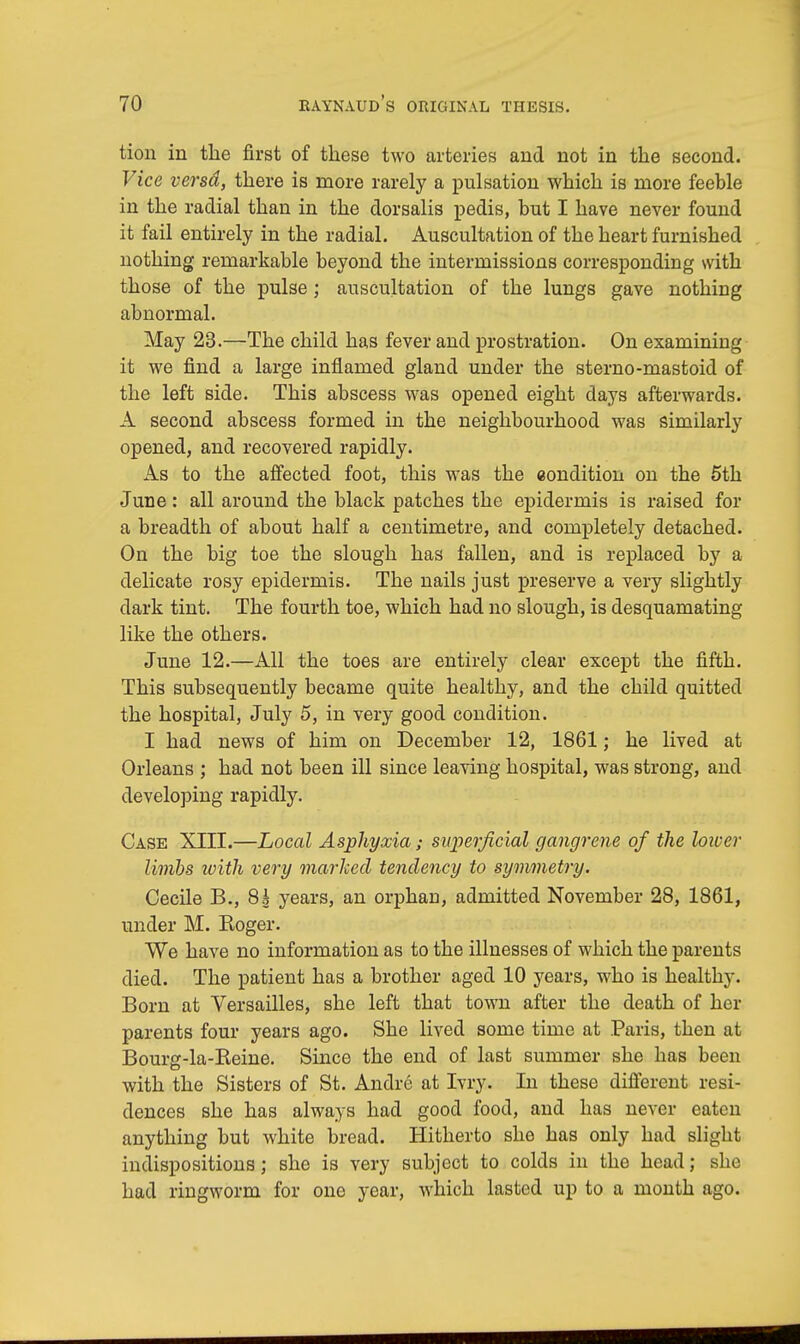 tion in the first of these two arteries and not in the second. Vice versd, there is more rarely a pulsation which is more feeble in the radial than in the dorsalis pedis, but I have never found it fail entirely in the radial. Auscultation of the heart furnished nothing remarkable beyond the intermissions corresponding with those of the pulse; auscultation of the lungs gave nothing abnormal. May 23.—The child has fever and prostration. On examining it we find a large inflamed gland under the sterno-mastoid of the left side. This abscess was opened eight days afterwards. A second abscess formed in the neighbourhood was similarly opened, and recovered rapidly. As to the affected foot, this was the condition on the 5th June: all around the black patches the epidermis is raised for a breadth of about half a centimetre, and completely detached. On the big toe the slough has fallen, and is replaced by a delicate rosy epidermis. The nails just preserve a very slightly dark tint. The fourth toe, which had no slough, is desquamating like the others. June 12.—All the toes are entirely clear except the fifth. This subsequently became quite healthy, and the child quitted the hospital, July 5, in very good condition. I had news of him on December 12, 1861; he lived at Orleans ; had not been ill since leaving hospital, was strong, and developing rapidly. Case XIII.—Local Asphyxia; superficial gangrene of the loiocr limbs with very marked tendency to symmetry. Cecile B., 8k years, an orphau, admitted November 28, 1861, under M. Roger. We have no information as to the illnesses of which the parents died. The patient has a brother aged 10 years, who is healthy. Born at Versailles, she left that town after the death of her parents four years ago. She lived some time at Paris, then at Bourg-la-Reine. Since the end of last summer she has been with the Sisters of St. Andre at Ivry. In these different resi- dences she has always had good food, and has never eaten anything but white bread. Hitherto she has only had slight indispositions; she is very subject to colds in the head; she had ringworm for one year, which lasted up to a month ago.