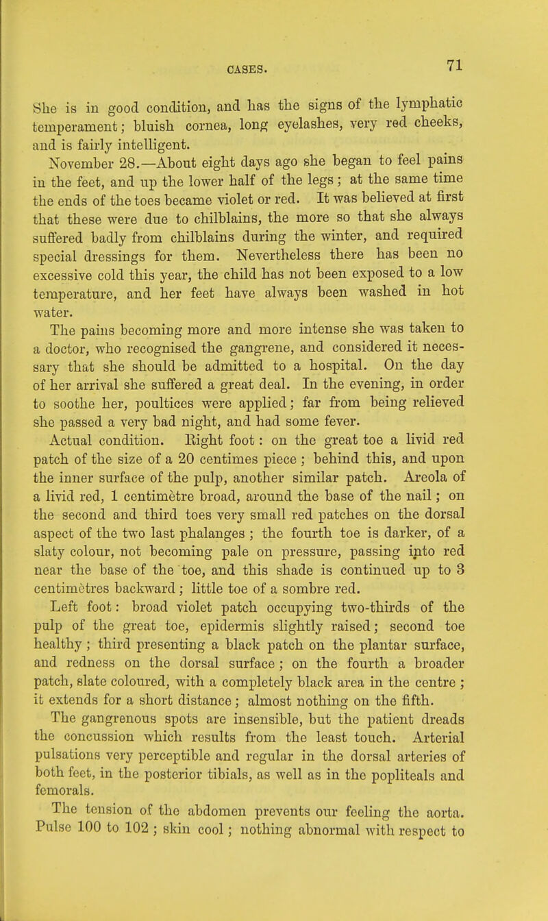 She is in good condition, and has the signs of the lymphatic temperament; bluish cornea, long eyelashes, very red cheeks, and is fairly intelligent. November 28.—About eight days ago she began to feel pains in the feet, and up the lower half of the legs; at the same time the ends of the toes became violet or red. It was believed at first that these were due to chilblains, the more so that she always suffered badly from chilblains during the winter, and required special dressings for them. Nevertheless there has been no excessive cold this year, the child has not been exposed to a low temperature, and her feet have always been washed in hot water. The pains becoming more and more intense she was taken to a doctor, who recognised the gangrene, and considered it neces- sary that she should be admitted to a hospital. On the day of her arrival she suffered a great deal. In the evening, in order to soothe her, poultices were applied; far from being relieved she passed a very bad night, and had some fever. Actual condition. Right foot: on the great toe a livid red patch of the size of a 20 centimes piece ; behind this, and upon the inner surface of the pulp, another similar patch. Areola of a livid red, 1 centimetre broad, around the base of the nail; on the second and third toes very small red patches on the dorsal aspect of the two last phalanges ; the fourth toe is darker, of a slaty colour, not becoming pale on pressure, passing into red near the base of the toe, and this shade is continued up to 3 centimetres backward; little toe of a sombre red. Left foot: broad violet patch occupying two-thirds of the pulp of the great toe, epidermis slightly raised; second toe healthy ; third presenting a black patch on the plantar surface, and redness on the dorsal surface ; on the fourth a broader patch, slate coloured, with a completely black area in the centre ; it extends for a short distance; almost nothing on the fifth. The gangrenous spots are insensible, but the patient dreads the concussion which results from the least touch. Arterial pulsations very perceptible and regular in the dorsal arteries of both feet, in the posterior tibials, as well as in the popliteals and femorals. The tension of tho abdomen prevents our feeling the aorta. Pulse 100 to 102 ; skin cool; nothing abnormal with respect to