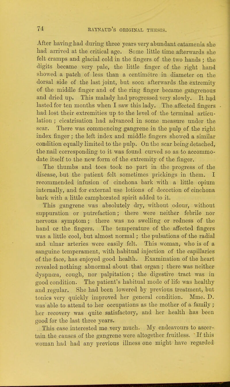 After having had during three years very abundant catanienia she had arrived at the critical age. Some little time afterwards she felt cramps and glacial cold in the fingers of the two hands ; the digits became very pale, the little finger of the right hand showed a patch of less than a centimetre in diameter on the dorsal side of the last joint, but soon afterwards the extremity of the middle finger and of the ring finger became gangrenous and dried up. This malady had progressed very slowly. It had lasted for ten months when I saw this lady. The affected fingers had lost their extremities up to the level of the terminal articu- lation ; cicatrisation had advanced in some measure under the scar. There was commencing gangrene in the pulp of the right index finger ; the left index and middle fingers shov/ed a similar condition equally limited to the pulp. On the scar being detached, the nail corresponding to it was found curved so as to accommo- date itself to the new form of the extremity of the finger. The thumbs and toes took no part in the progress of the disease, but the patient felt sometimes prickings in them. I recommended infusion of cinchona bark with a little opium internally, and for external use lotions of decoction of cinchona bark with a little camphorated spirit added to it. This gangrene was absolutely dry, without odour, without suppuration or putrefaction; there were neither febrile nor nervous symptom; there was no swelling or redness of the hand or the fingers. The temperature of the affected fingers was a little cool, but almost normal; the pulsations of the radial and ulnar arteries were easily felt. This woman, who is of a sanguine temperament, with habitual injection of the capillaries of the face, has enjoyed good health. Examination of the heart revealed nothing abnormal about that organ ; there was neither dyspnoea, cough, nor palpitation; the digestive tract was in good condition. The patient's habitual mode of life was healthy and regular. She had been lowered by previous treatment, but tonics very quickly improved her general condition. Mme. D. was'able to attend to her occupations as the mother of a family ; her recovery was quite satisfactory, and her health has been good for the last three years. This case interested me very much. My endeavours to ascer- tain the causes of the gangrene were altogether fruitless. ' If this woman had had any previous illness one might have regarded