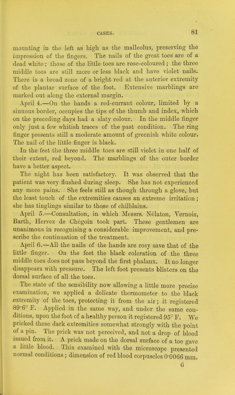 mounting in the left as high as the malleolus, preserving the impression of the fingers. The nails of the great toes are of a dead white; those of the little toes are rose-coloured; the three middle toes are still more or less black and have violet nails. There is a broad zone of a bright red at the anterior extremity of the plantar surface of the foot. Extensive marblings are marked out along the external margin. April 4.—On the hands a red-currant colour, limited by a sinuous border, occupies the tips of the thumb and index, which on the preceding days had a slaty colour. In the middle finger only just a few whitish traces of the past condition. The ring finger presents still a moderate amount of greenish white colour. The nail of the little finger is black. In the feet the three middle toes are still violet in one half of their extent, red beyond. The marblings of the outer border have a better aspect. The night has been satisfactory. It was observed that the patient was very flushed during sleep. She has not experienced any more pains. She feels still as though through a glove, but the least touch of the extremities causes an extreme irritation ; she has tinglings similar to those of chilblains. April 5.—Consultation, in which Messrs. Nelaton, Vernois, Barth, Hervez de Chegoin took part. These gentlemen are unanimous in recognising a considerable improvement, and pre- scribe the continuation of the treatment. April 6.—All the nails of the hands are rosy save that of the little finger. On the feet the black coloration of the three middle toes does not pass beyond the first phalanx. It no longer disappears with pressure. The left foot presents blisters on the dorsal surface of all the toes. The state of the sensibility now allowing a little more precise examination, we applied a delicate thermometer to the black extremity of the toes, protecting it from the air; it registered 89*6° F. Applied in the same way, and under the same con- ditions, upon the foot of a healthy person it registered 95° F. We pricked these dark extremities somewhat strongly with the point of a pin. The prick was not perceived, and not a drop of blood issued from it. A prick made on the dorsal surface of a toe gave a little blood. This examined with the microscope presented normal conditions; dimension of red blood corpuscles O'0OG6 mm. 6