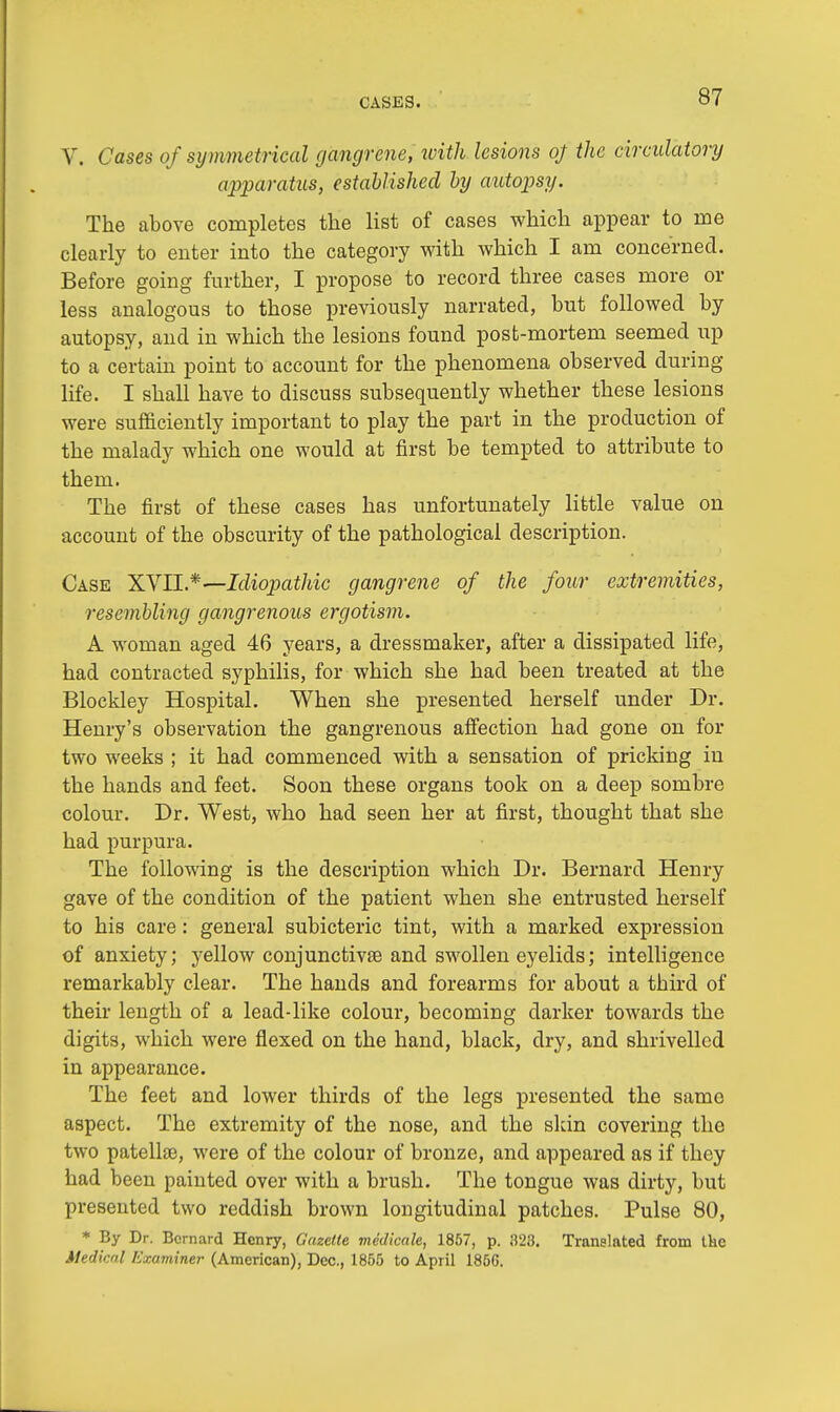 V. Cases of symmetrical gangrene, with lesions oj the circulatory apparatus, established by autopsy. The above completes the list of cases which appear to me clearly to enter into the category with which I am concerned. Before going further, I propose to record three cases more or less analogous to those previously narrated, hut followed by autopsy, and in which the lesions found post-mortem seemed up to a certain point to account for the phenomena observed during life. I shall have to discuss subsequently whether these lesions were sufficiently important to play the part in the production of the malady which one would at first be tempted to attribute to them. The first of these cases has unfortunately little value on account of the obscurity of the pathological description. Cask XVII.*—Idiopathic gangrene of the four extremities, resembling gangrenous ergotism. A woman aged 46 years, a dressmaker, after a dissipated life, had contracted syphilis, for which she had been treated at the Blockley Hospital. When she presented herself under Dr. Henry's observation the gangrenous affection had gone on for two weeks ; it had commenced with a sensation of pricking in the hands and feet. Soon these organs took on a deep sombre colour. Dr. West, who had seen her at first, thought that she had purpura. The following is the description which Dr. Bernard Henry gave of the condition of the patient when she entrusted herself to his care: general subicteric tint, with a marked expression of anxiety; yellow conjunctivae and swollen eyelids; intelligence remarkably clear. The hands and forearms for about a third of their length of a lead-like colour, becoming darker towards the digits, which were flexed on the hand, black, dry, and shrivelled in appearance. The feet and lower thirds of the legs presented the same aspect. The extremity of the nose, and the skin covering the two patella?, were of the colour of bronze, and appeared as if they had been painted over with a brush. The tongue was dirty, but presented two reddish brown longitudinal patches. Pulse 80, * By Dr. Bernard Henry, Gazette medicate, 1857, p. 828. Translated from the Medical Examiner (American), Dec, 1855 to April 185G.