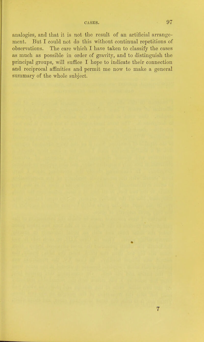 analogies, and that it is not the result of an artificial arrange- ment. But I could not do this without continual repetitions of observations. The care which I have taken to classify the cases as much as possible in order of gravity, and to distinguish the principal groups, will suffice I hope to indicate their connection and reciprocal affinities and permit me now to make a general summary of the whole subject. 7