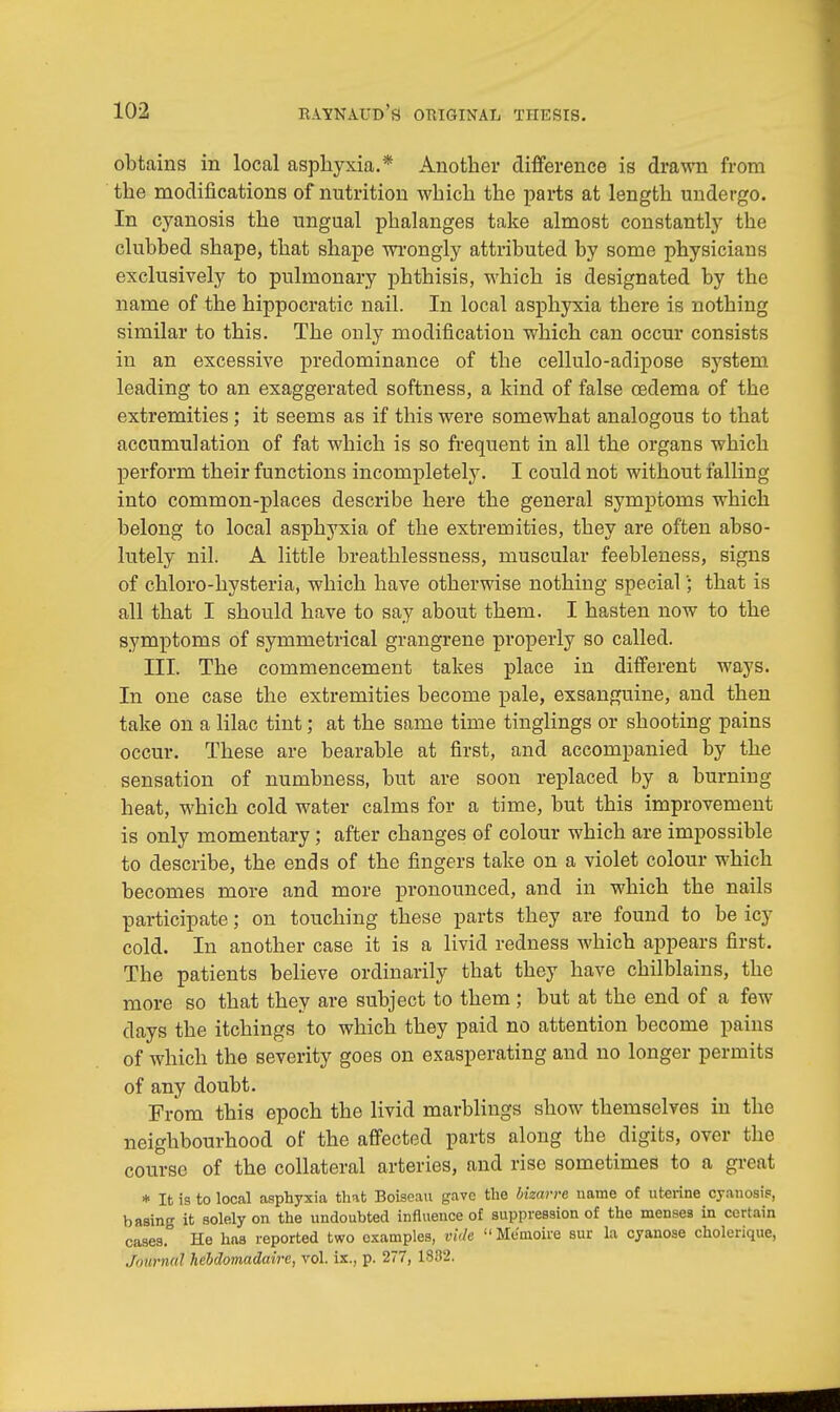 obtains in local asphyxia.* Another difference is drawn from the modifications of nutrition which the parts at length undergo. In cyanosis the ungual phalanges take almost constantly the clubbed shape, that shape wrongly attributed by some physicians exclusively to pulmonary phthisis, which is designated by the name of the hippocratic nail. In local asphyxia tbere is nothing similar to this. The only modification which can occur consists in an excessive predominance of the cellulo-adipose system leading to an exaggerated softness, a kind of false cedema of the extremities; it seems as if this were somewhat analogous to that accumulation of fat which is so frequent in all the organs which perform their functions incompletely. I could not without falling into common-places describe here the general symptoms which belong to local asphyxia of the extremities, they are often abso- lutely nil. A little breathlessness, muscular feebleness, signs of chloro-hysteria, which have otherwise nothing special'; that is all that I should have to say about them. I hasten now to the symptoms of symmetrical grangrene properly so called. III. The commencement takes place in different ways. In one case the extremities become pale, exsanguine, and then take on a lilac tint; at the same time tinglings or shooting pains occur. These are bearable at first, and accompanied by the sensation of numbness, but are soon replaced by a burning heat, which cold water calms for a time, but this improvement is only momentary; after changes of colour which are impossible to describe, the ends of the fingers take on a violet colour which becomes more and more pronounced, and in which the nails participate; on touching these parts they are found to be icy cold. In another case it is a livid redness which appears first. The patients believe ordinarily that they have chilblains, the more so that they are subject to them; but at the end of a few days the itchings to which they paid no attention become pains of which the severity goes on exasperating and no longer permits of any doubt. From this epoch the livid marblings show themselves in the neighbourhood of the affected parts along the digits, over the course of the collateral arteries, and rise sometimes to a great * It is to local asphyxia that Boiseau gave the bizarre name of uterine cyanosis, basing it solely on the undoubted influence of suppression of the menses in certain cases. He has reported two examples, vide  Me'moire sur la cyanose cholerique, Journal hebdomadaire, vol. ix., p. 277, 1882,