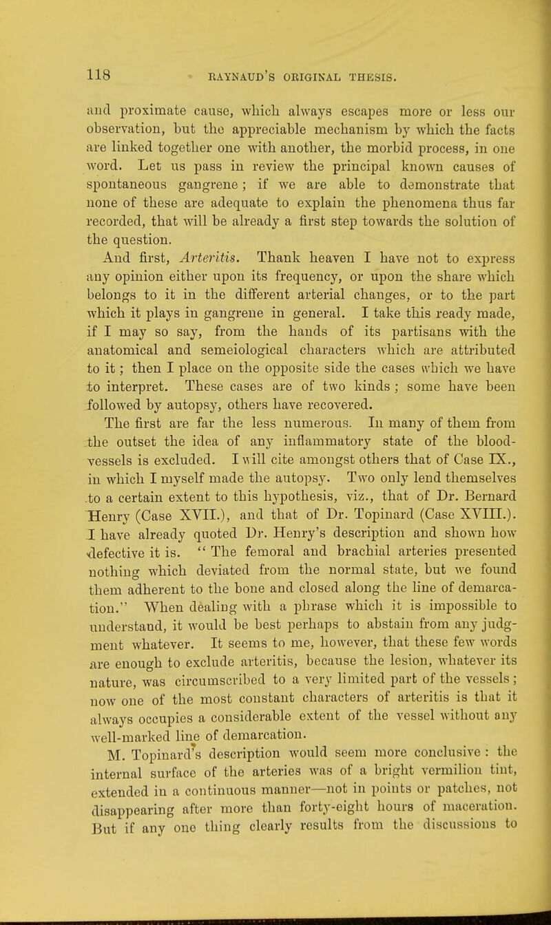 unci proximate cause, which always escapes more or less our observation, but the appreciable mechanism by which the facts are linked together one with another, the morbid process, in one word. Let us pass in review the principal known causes of spontaneous gangrene; if we are able to demonstrate that none of these are adequate to explain the phenomena thus far recorded, that will be already a first step towards the solution of the question. And first, Arteritis. Thank heaven I have not to express any opinion either upon its frequency, or upon the share which belongs to it in the different arterial changes, or to the part which it plays in gangrene in general. I take this ready made, if I may so say, from the hands of its partisans with the anatomical and semeiological characters which are attributed to it; then I place on the opposite side the cases which we have ±o interpret. These cases are of two kinds ; some have been followed by autopsy, others have recovered. The first are far the less numerous. In many of them from the outset the idea of any inflammatory state of the blood- vessels is excluded. I will cite amongst others that of Case IX., in which I myself made the autopsy. Two only lend themselves to a certain extent to this hypothesis, viz., that of Dr. Bernard Henry (Case XVII.), and that of Dr. Topinard (Case XVIIL). I have already quoted Dr. Henry's description and shown how -defective it is.  The femoral and brachial arteries presented nothing which deviated from the normal state, but we found them adherent to the bone and closed along the line of demarca- tion. When dealiDg with a phrase which it is impossible to understand, it would be best perhaps to abstain from any judg- ment whatever. It seems to me, however, that these few words are enough to exclude arteritis, because the lesion, whatever its nature, was circumscribed to a very limited part of the vessels ; now one of the most constant characters of arteritis is that it always occupies a considerable extent of the vessel without any well-marked line of demarcation. M. TopinarcVs description would seem more conclusive : the internal surface of the arteries was of a bright vermilion tint, extended in a continuous manner—not in points or patches, not disappearing after more than forty-eight hours of maceration. But if any one thing clearly results from the discussions to