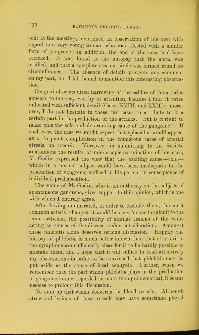 sent at the meeting, mentioned an observation of his own with regard to a very young woman who was affected with a similar form of gangrene; in addition, the end of the nose had been attacked. It was found at the autopsy that the aorta was ossified, and that a complete osseous circle was formed round its circumference. The absence of details prevents any comment on my part, but I felt bound to mention this interesting observa- tion. Congenital or acquired narrowing of the calibre of the arteries appears to me very worthy of attention, because I find it twice indicated with sufficient detail (Cases XVIII. and XXII.); more- over, I do not hesitate in these two cases to attribute to it a certain part in the production of the attacks. But is it right to make this the sole and determining cause of the gangrene ? If such were the case we might expect that sphacelus would appear as a frequent complication in the numerous cases of arterial atresia on record. Moreover, in submitting to the Societe anatomique the results of microscopic examination of his case, M. Godin expressed the view that the exciting cause—cold— which in a normal subject would have been inadequate to the production of gangrene, sufficed in his patient in consequence of individual predisposition. The name of M. Godin, who is an authority on the subject of spontaneous gangrene, gives support to this opinion, which is one with which I entirely agree. After having enumerated, in order to exclude them, the most common arterial changes, it would be easy for me to submit to the same criticism, the possibility of similar lesions of the veins acting as causes of the disease under consideration. Amongst these phlebitis alone deserves serious discussion. Happily the history of phlebitis is much better known than that of arteritis, the symptoms are sufficiently clear for it to be hardly possible to mistake them, and I hope that it will suffice to read attentively my observations in order to be convinced that phlebitis may be put aside as the cause of local asphyxia. Further, when we remember that tbe part which phlebitis plays in the production of gangrene is now regarded as more than problematical, it seems useless to prolong this discussion. To sum up that which concerns the blood-vessels. Although structural lesions of these vessels may have sometimes played