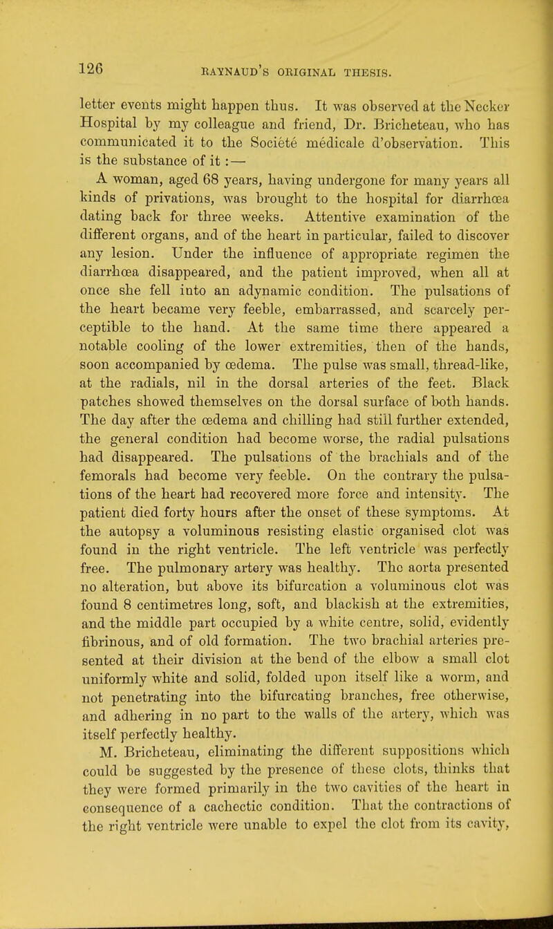 letter events might happen thus. It was observed at theNecker Hospital by my colleague and friend, Dr. Bricheteau, who has communicated it to the Societe medicale d'observation. This is the substance of it: — A woman, aged 68 years, having undergone for many years all kinds of privations, was brought to the hospital for diarrhoea dating back for three weeks. Attentive examination of the different organs, and of the heart in particular, failed to discover any lesion. Under the influence of appropriate regimen the diarrhoea disappeared, and the patient improved, when all at once she fell into an adynamic condition. The pulsations of the heart became very feeble, embarrassed, and scarcely per- ceptible to the hand. At the same time there appeared a notable cooling of the lower extremities, then of the hands, soon accompanied by oedema. The pulse was small, thread-like, at the radials, nil in the dorsal arteries of the feet. Black patches showed themselves on the dorsal surface of both hands. The day after the oedema and chilling had still further extended, the general condition had become worse, the radial pulsations had disappeared. The pulsations of the brachials and of the femorals had become very feeble. On the contrary the pulsa- tions of the heart had recovered more force and intensity. The patient died forty hours after the onset of these symptoms. At the autopsy a voluminous resisting elastic organised clot was found in the right ventricle. The left ventricle was perfectly free. The pulmonary artery was healthy. The aorta presented no alteration, but above its bifurcation a voluminous clot was found 8 centimetres long, soft, and blackish at the extremities, and the middle part occupied by a white centre, solid, evidently fibrinous, and of old formation. The two brachial arteries pre- sented at their division at the bend of the elbow a small clot uniformly white and solid, folded upon itself like a worm, and not penetrating into the bifurcating branches, free otherwise, and adhering in no part to the walls of the artery, which was itself perfectly healthy. M. Bricheteau, eliminating the different suppositions which could be suggested by the presence of these clots, thinks that they were formed primarily in the two cavities of the heart in consequence of a cachectic condition. That the contractions of the right ventricle were unable to expel the clot from its cavity.