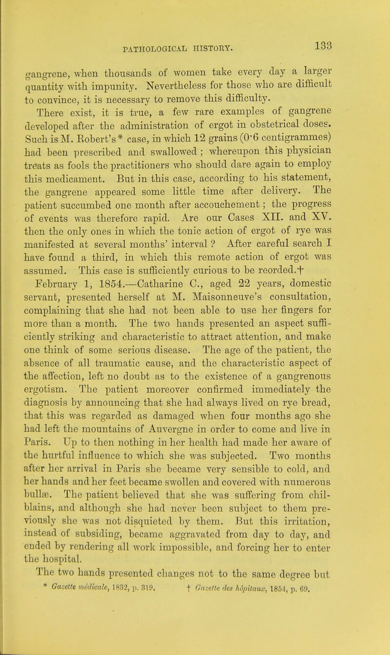 gangrene, when thousands of women take every day a larger quantity with impunity. Nevertheless for those who are difficult to convince, it is necessary to remove this difficulty. There exist, it is true, a few rare examples of gangrene developed after the administration of ergot in obstetrical doses. Such is M. Robert's* case, in which 12 grains (0'6 centigrammes) had been prescribed and swallowed ; whereupon this physician treats as fools the practitioners who should dare again to employ this medicament. But in this case, according to his statement, the gangrene appeared some little time after delivery. The patient succumbed one month after accouchement; the progress of events was therefore rapid. Are our Cases XII. and XV. then the only ones in which the tonic action of ergot of rye was manifested at several months' interval ? After careful search I have found a third, in which this remote action of ergot was assumed. This case is sufficiently curious to be reorded.i* February 1, 1854.—Catharine C, aged 22 years, domestic servant, presented herself at M. Maisonneuve's consultation, complaining that she had not been able to use her fingers for more than a month. The two hands presented an aspect suffi- ciently striking and characteristic to attract attention, and make one think of some serious disease. The age of the patient, the absence of all traumatic cause, and the characteristic aspect of the affection, left no doubt as to the existence of a gangrenous ergotism. Tbe patient moreover confirmed immediately the diagnosis by announcing that she had always lived on rye bread, that this was regarded as damaged when four months ago she had left the mountains of Auvergne in order to come and live in Paris. Up to then nothing in her health had made her aware of the hurtful influence to which she was subjected. Two months after her arrival in Paris she became very sensible to cold, and her hands and her feet became swollen and covered with numerous bulla?. The patient believed that she was suffering from chil- blains, and although she had never been subject to them pre- viously she was not disquieted by them. But this irritation, instead of subsiding, became aggravated from day to day, and ended by rendering all work impossible, and forcing her to enter the hospital. The two hands presented changes not to the same degree but * Gazette mklicule, 1832, p. 3IP. f Ga-elte ties hopitmix, 1851, p. 69.