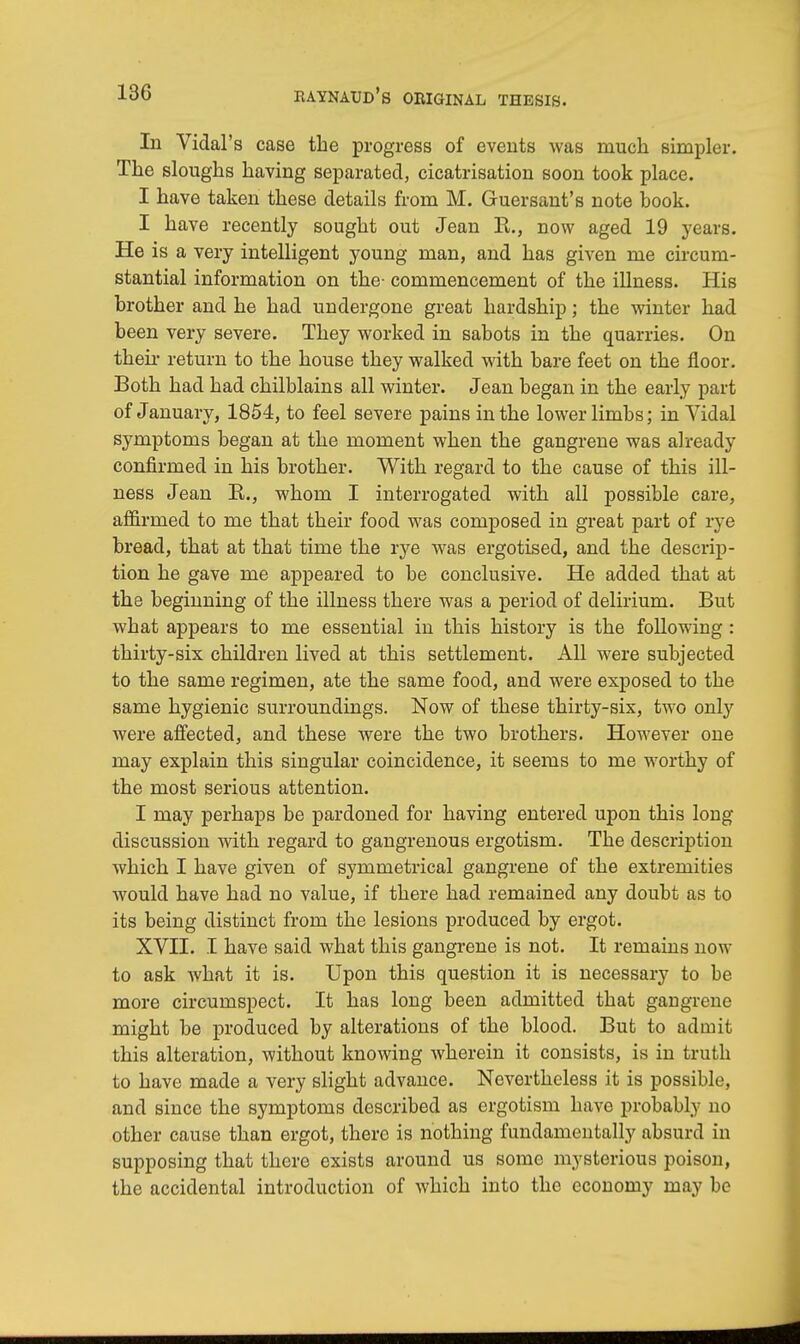 In Vidal's case the progress of events was much simpler. The sloughs having separated, cicatrisation soon took place. I have taken these details from M. Guersant's note book. I have recently sought out Jean E., now aged 19 years. He is a very intelligent young man, and has given me circum- stantial information on the- commencement of the illness. His brother and he had undergone great hardship; the winter had been very severe. They worked in sabots in the quarries. On their return to the house they walked with bare feet on the floor. Both had had chilblains all winter. Jean began in the early part of January, 1854, to feel severe pains in the lower limbs; in Vidal symptoms began at the moment when the gangrene was already confirmed in his brother. With regard to the cause of this ill- ness Jean B., whom I interrogated with all possible care, affirmed to me that their food was composed in great part of rye bread, that at that time the rye was ergotised, and the descrip- tion he gave me appeared to be conclusive. He added that at the beginning of the illness there was a period of delirium. But what appears to me essential in this history is the following : thirty-six children lived at this settlement. All were subjected to the same regimen, ate the same food, and were exposed to the same hygienic surroundings. Now of these thirty-six, two only were affected, and these were the two brothers. However one may explain this singular coincidence, it seems to me worthy of the most serious attention. I may perhaps be pardoned for having entered upon this long discussion with regard to gangrenous ergotism. The description which I have given of symmetrical gangrene of the extremities would have had no value, if there had remained any doubt as to its being distinct from the lesions produced by ergot. XVII. I have said what this gangrene is not. It remains now to ask what it is. Upon this question it is necessary to be more circumspect. It has long been admitted that gangrene might be produced by alterations of the blood. But to admit this alteration, without knowing wherein it consists, is in truth to have made a very slight advance. Nevertheless it is possible, and since the symptoms described as ergotism have probably no other cause than ergot, there is nothing fundamentally absurd in supposing that there exists around us some mysterious poison, the accidental introduction of which into the economy may be