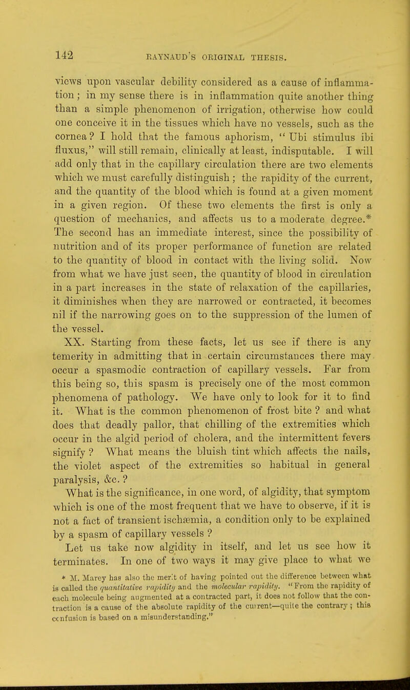 views upon vascular debility considered as a cause of inflamma- tion ; in my sense there is in inflammation quite another thing than a simple phenomenon of irrigation, otherwise how could one conceive it in the tissues which have no vessels, such as the cornea? I hold that the famous aphorism,  Ubi stimulus ibi fluxus, will still remain, clinically at least, indisputable. I will add only that in the capillary circulation there are two elements which we must carefully distinguish ; the rapidity of the current, and the quantity of the blood which is found at a given moment in a given region. Of these two elements the first is only a question of mechanics, and affects us to a moderate degree.* The second has an immediate interest, since the possibility of nutrition and of its proper performance of function are related to the quantity of blood in contact with the living solid. Now from what we have just seen, the quantity of blood in circulation in a part increases in the state of relaxation of the capillaries, it diminishes when they are narrowed or contracted, it becomes nil if the narrowing goes on to the suppression of the lumen of the vessel. XX. Starting from these facts, let us see if there is any temerity in admitting that in certain circumstances there may occur a spasmodic contraction of capillary vessels. Far from this being so, this spasm is precisely one of the most common phenomena of pathology. We have only to look for it to find it. What is the common phenomenon of frost bite ? and what does that deadly pallor, that chilling of the extremities which occur in the algid period of cholera, and the intermittent fevers signify ? What means the bluish tint which affects the nails, the violet aspect of the extremities so habitual in general paralysis, &c. ? What is the significance, in one word, of algidity, that symptom which is one of the most frequent that we have to observe, if it is not a fact of transient ischaemia, a condition only to be explained by a spasm of capillary vessels ? Let us take now algidity in itself, and let us see how it terminates. In one of two ways it may give place to what we + M. Marcy has also the merit of having pointed out the difference between what is colled the quantitative rapidity and the molecular rapidity. From the rapidity of each molecule being augmented at a contracted part, it does not follow that the con- traction is a cause of the absolute rapidity of the cm rent—quite the contrary; this cenfusion is based on a misunderstanding.