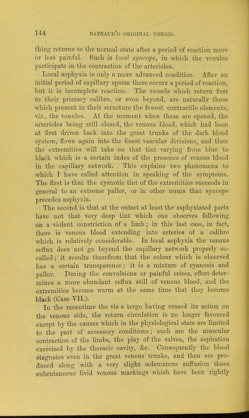 thing returns to the normal state after a period of reaction more or less painful. Such is local syncope, in which the venules participate in the contraction of the arterioles. Local asphyxia is only a more advanced condition. After an initial period of capillary spasm there occurs a period of reaction, hut it is incomplete reaction. The vessels which return first to their primary calibre, or even beyond, are naturally those which present in their structure tbe fewest contractile elements, viz., the venules. At the moment when these are opened, the arterioles being still closed, the venous blood, which had been at first driven back into the great trunks of the dark blood system, flows again into the finest vascular divisions, and then the extremities will take on that tint varying from blue to black which is a certain index of the presence of venous blood in the capillary network. This explains two phenomena to which I have called attention in speaking of the symptoms. The first is that the cyanotic tint of the extremities succeeds in general to an extreme pallor, or in other terms that syncope precedes asphyxia. The second is that at the outset at least the asphyxiated parts have not that very deep tint which one observes following on a violent constriction of a limb ; in this last case, in fact, there is venous blood extending into arteries of a calibre which is relatively considerable. In local asphyxia the venous reflux does not go beyond the capillary network properly so- called; it results therefrom that the colour which is observed has a certain transparence; it is a mixture of cyanosis and pallor. During the convulsions or painful crises, effort deter- mines a more abundant reflux still of venous blood, and the extremities become warm at the same time that they become black (Case VII.). In the meantime the vis a tergo having ceased its action on the venous side, the return circulation is no longer favoured except by the causes which in the physiological state are limited to the part of accessory conditions; such are the muscular contraction of the limbs, the play of the valves, the aspiration exercised by the thoracic cavity, &c. Consequently the blood stagnates even in the great venous trunks, and then arc pro- duced along with a very slight (Edematous suffusion those subcutaneous livid venous markings which have been rightly