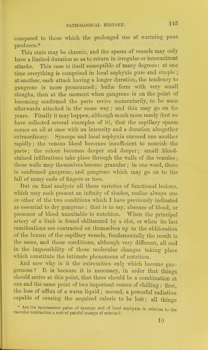 compared to those which the prolonged use of warming pans produces.* This state may be chronic, and the spasm of vessels may only have a limited duration so as to return in irregular or intermittent attacks. This case is itself susceptible of many degrees: at one time everything is comprised in local asphyxia pure and simple ; at another, each attack having a longer duration, the tendency to gangrene is more pronounced; bullae form with very small sloughs, then at the moment when gangrene is on the point of becoming confirmed the parts revive momentarily, to be soon afterwards attacked in the same way; and this may go on for years. Finally it may happen, although much more rarely (but we have collected several examples of it), that the capillary spasm comes on all at once with an intensity and a duration altogether extraordinary. Syncope and local asphyxia succeed one another rapidly; the venous blood becomes insufficient to nourish the parts; the colour becomes deeper and deeper; small blood- stained infiltrations take place through the walls of the venules ; these walls may themselves become granular; in one word, there is confirmed gangrene, and gangrene which may go on to the fall of many ends of fingers or toes. But on final analysis all these varieties of functional lesions, which may each present an infinity of shades, realise always one or other of the two conditions which I have previously indicated as essential to dry gangrene; that is to say, absence of blood, or presence of blood unsuitable to nutrition. When the principal artery of a limb is found obliterated by a clot, or when its last ramifications are contracted on themselves up to the obliteration of the lumen of the capillary vessels, fundamentally the result is the same, and these conditions, although very different, all end in the impossibility of those molecular changes taking place which constitute the intimate phenomena of nutrition. And now why is it the extremities only which become gan- grenous ? It is because it is necessary, in order that things should arrive at this point, that there should be a combination at one and the same point of two important causes of chilling: first, the loss of afflux of a warm liquid ; second, a powerful radiation capable of causing the acquired caloric to be lost; all things * Are the spontaneous pains of syncope and of local asphyxia in relation to the vascular contraction a sort of painful cramps of arteries? 10