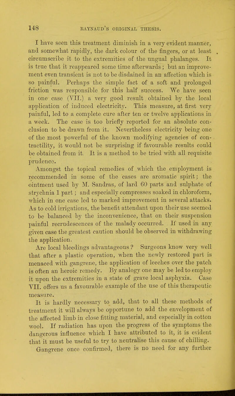 I have seen this treatment dimmish in a very evident manner, and somewhat rapidly, the dark colour of the fingers, or at least . circumscrihe it to the extremities of the ungual phalanges. It is true that it reappeared some time afterwards ; hut an improve- ment even transient is not to be disdained in an affection which is so painful. Perhaps the simple fact of a soft and prolonged friction was responsible for this half success. We have seen in one case (VII.) a very good result obtained by the local application of induced electricity. This measure, at first very painful, led to a complete cure after ten or twelve applications in a week. The case is too briefly reported for an absolute con- clusion to be drawn from it. Nevertheless electricity being one of the most powerful of the known modifying agencies of con- tractility, it would not be surprising if favourable results could be obtained from it. It is a method to be tried with all requisite prudence. Amongst the topical remedies of which the employment is recommended in some of the cases are aromatic spirit; the ointment used by M. Sandras, of lard 60 parts and sulphate of strychnia 1 part; and especially compresses soaked in chloroform, which in one case led to marked improvement in several attacks. As to cold irrigations, the benefit attendant upon their use seemed to be balanced by the inconvenience, that on their suspension painful recrudescences of the malady occurred. If used in any given case the greatest caution should be observed in withdrawing the application. Are local bleedings advantageous ? Surgeons know very well that after a plastic operation, when the newly restored part is menaced with gangrene, the application of leeches over the patch is often an heroic remedy. By analogy one may be led to employ it upon the extremities in a state of grave local asphyxia. Case VII. offers us a favourable example of the use of this therapeutic measure. It is hardly necessary to add, that to all these methods of treatment it will always be opportune to add the envelopment of the affected limb in close fitting material, and especially in cotton wool. If radiation has upon the progress of the symptoms the dangerous influence which I have attributed to it, it is evident that it must be useful to try to neutralise this cause of chilling. Gangrene once confirmed, there is no need for any further