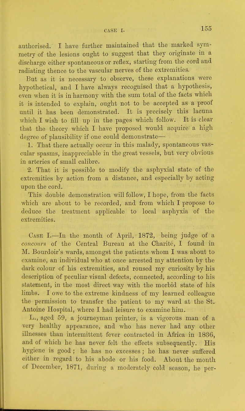 authorised. I have further maintained that the marked sym- metry of the lesions ought to suggest that they originate in a discharge either spontaneous or reflex, starting from the cord and radiating thence to the vascular nerves of the extremities. But as it is necessary to observe, these explanations were hypothetical, and I have always recognised that a hypothesis, even when it is in harmony with the sum total of the facts which it is intended to explain, ought not to be accepted as a proof until it has been demonstrated. It is precisely this lacuna which I wish to fill up in the pages which follow. It is clear that the theory which I have proposed would acquire a high degree of plausibility if one could demonstrate— 1. That there actually occur in this malady, spontaneous vas- cular spasms, inappreciable in the great vessels, but very obvious in arteries of small calibre. 2. That it is possible to modify the asphyxial state of the extremities by action from a distance, and especially by acting upon the cord. This double demonstration will follow, I hope, from the facts which are about to be recorded, and from which I propose to deduce the treatment applicable to local asphyxia of the extremities. Case I.—In the month of April, 1872, being judge of a concours of the Central Bureau at the Charite, I found in M. Bourdoir's wards, amongst the patients whom I was about to examine, an individual who at once arrested my attention by the dark colour of his extremities, and roused my curiosity by his description of peculiar visual defects, connected, according to his statement, in the most direct way with the morbid state of his limbs. I owe to the extreme kindness of my learned colleague the permission to transfer the patient to my ward at the St. Antoine Hospital, where I had leisure to examine him. L., aged 59, a journeyman printer, is a vigorous man of a very healthy appearance, and who has never had any other illnesses than intermittent fever contracted in Africa in 1830, and of which he has never felt the effects subsequently. His hygiene is good ; he has no excesses ; he has never suffered either in regard to his abode or his food. About the month of December, 1871, during a moderately cold season, he per-