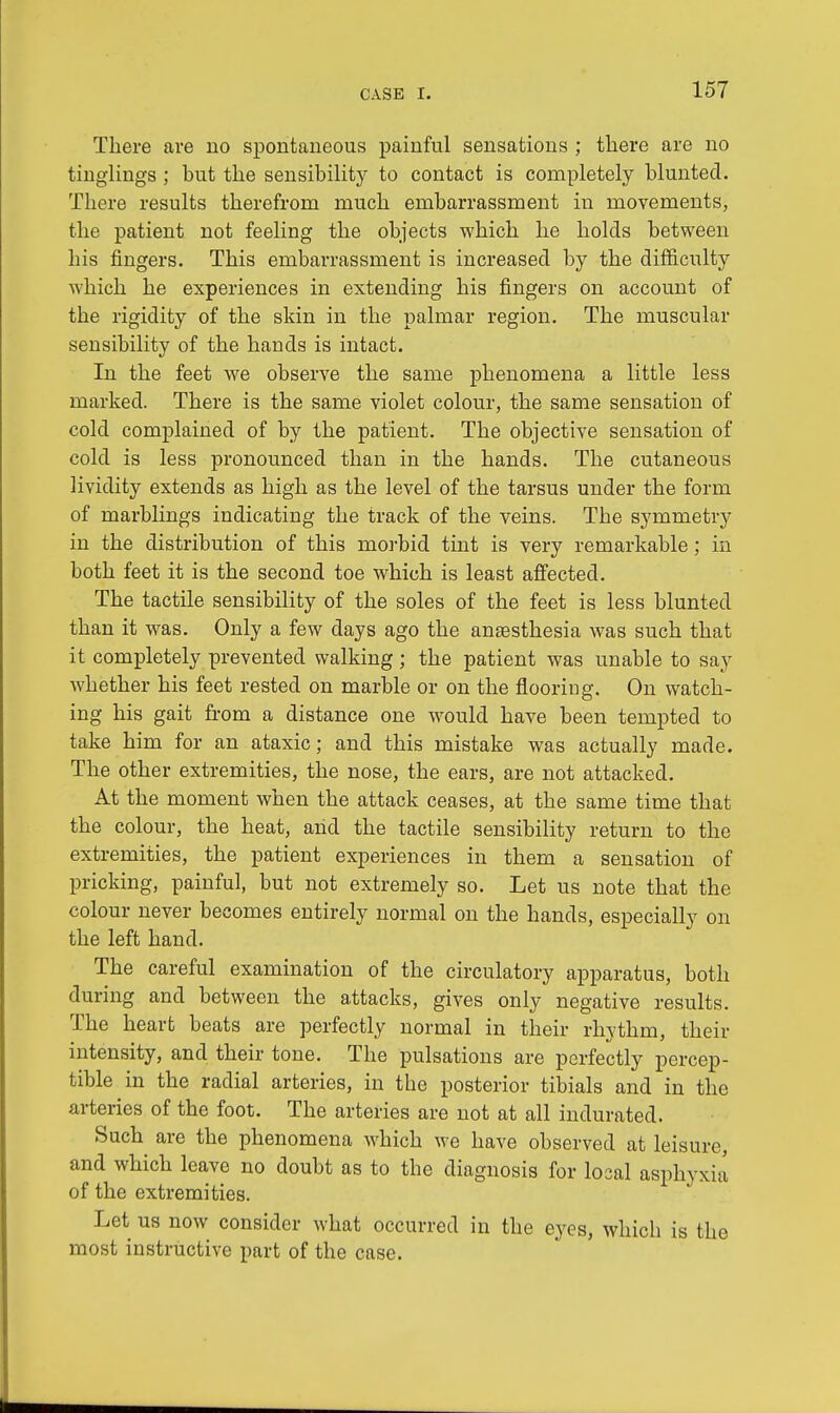 There are no spontaneous painful sensations ; there are no tinglings ; but the sensibility to contact is completely blunted. There results therefrom much embarrassment in movements, the patient not feeling the objects which he holds between his fingers. This embarrassment is increased by the difficulty which he experiences in extending his fingers on account of the rigidity of the skin in the palmar region. The muscular sensibility of the hands is intact. In the feet we observe the same phenomena a little less marked. There is the same violet colour, the same sensation of cold complained of by the patient. The objective sensation of cold is less pronounced than in the hands. The cutaneous lividity extends as high as the level of the tarsus under the form of marblings indicating the track of the veins. The symmetry in the distribution of this morbid tint is very remarkable ; in both feet it is the second toe which is least affected. The tactile sensibility of the soles of the feet is less blunted than it was. Only a few days ago the anaesthesia was such that it completely prevented walking; the patient was unable to say whether his feet rested on marble or on the flooring. On watch- ing his gait from a distance one would have been tempted to take him for an ataxic; and this mistake was actually made. The other extremities, the nose, the ears, are not attacked. At the moment when the attack ceases, at the same time that the colour, the heat, arid the tactile sensibility return to the extremities, the patient experiences in them a sensation of pricking, painful, but not extremely so. Let us note that the colour never becomes entirely normal on the hands, especially on the left hand. The careful examination of the circulatory apparatus, both during and between the attacks, gives only negative results. The heart beats are perfectly normal in their rhythm, their intensity, and their tone. The pulsations are perfectly percep- tible in the radial arteries, in the posterior tibials and in the arteries of the foot. The arteries are not at all indurated. Such are the phenomena which we have observed at leisure, and which leave no doubt as to the diagnosis for local asphyxia of the extremities. Let us now consider what occurred in the eyes, which is the most instructive part of the case.