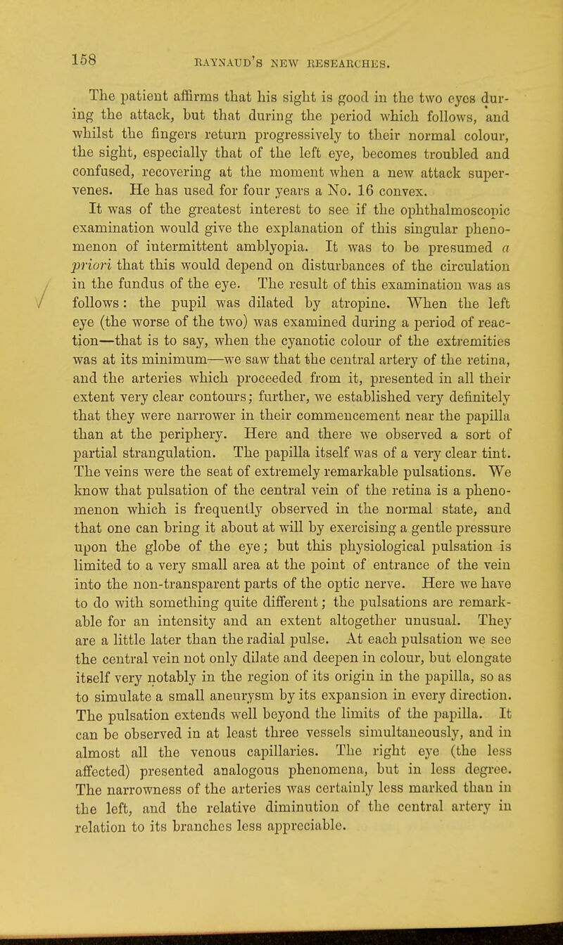 The patient affirms that his sight is good in the two eyes dur- ing the attack, but that during the period which follows, and whilst the fingers return progressively to their normal colour, the sight, especially that of the left eye, becomes troubled and confused, recovering at the moment when a new attack super- venes. He has used for four years a No. 16 convex. It was of the greatest interest to see if the ophthalmoscopic examination would give the explanation of this singular pheno- menon of intermittent amblyopia. It was to be presumed a priori that this would depend on disturbances of the circulation in the fundus of the eye. The result of this examination was as follows: the pupil was dilated by atropine. When the left eye (the worse of the two) was examined during a period of reac- tion—that is to say, when the cyanotic colour of the extremities was at its minimum—we saw that the central artery of the retina, and the arteries which proceeded from it, presented in all their extent very clear contours; further, we established very definitely that they were narrower in their commencement near the papilla than at the periphery. Here and there we observed a sort of partial strangulation. The papilla itself was of a very clear tint. The veins were the seat of extremely remarkable pulsations. We know that pulsation of the central vein of the retina is a pheno- menon which is frequently observed in the normal state, and that one can bring it about at will by exercising a gentle pressure upon the globe of the eye; but this physiological pulsation is limited to a very small area at the point of entrance of the vein into the non-transparent parts of the optic nerve. Here we have to do with something quite different; the pulsations are remark- able for an intensity and an extent altogether unusual. They are a little later than the radial pulse. At each pulsation we see the central vein not only dilate and deepen in colour, but elongate itself very notably in the region of its origin in the papilla, so as to simulate a small aneurysm by its expansion in every direction. The pulsation extends well beyond the limits of the papilla. It can be observed in at least three vessels simultaneously, and in almost all the venous capillaries. The right eye (the less affected) presented analogous phenomena, but in less degree. The narrowness of the arteries was certainly less marked than in the left, and the relative diminution of the central artery in relation to its branches less appreciable.