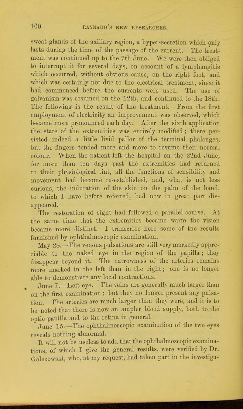 sweat glands of the axillary region, a hyper-secretion which only lasts during the time of the passage of the current. The treat- ment was continued up to the 7th June. We were then obliged to interrupt it for several days, on account of a lymphangitis which occurred, without obvious cause, on the right foot, and which was certainly not due to the electrical treatment, since it had commenced before the currents were used. The use of galvanism was resumed on the 12th, and continued to the 18th. The following is the result of the treatment. From the first employment of electricity an improvement was observed, which became more pronounced each day. After the sixth application the state of the extremities was entirely modified; there per- sisted indeed a little livid pallor of the terminal phalanges, but the fingers tended more and more to resume their normal colour. When the patient left the hospital on the 22nd June, for more than ten days past the extremities had returned to their physiological tint, all the functions of sensibility and movement had become re-established, and, what is not less curious, the induration of the skin on the palm of the hand, to which I have before referred, had now in great part dis- appeared. The restoration of sight had followed a parallel course. At the same time that the extremities became warm the vision became more distinct. I transcribe here some of the results furnished by ophthalmoscopic examination. May 28.—The venous pulsations are still very markedly appre- ciable to the naked eye in the region of the papilla; they disappear beyond it. The narrowness of the arteries remains more marked in the left than in the right; one is no longer able to demonstrate any local contractions. June 7.—Left eye. The veins are generally much larger than on the first examination ; but they no longer present any pulsa- tion. The arteries are much larger than they were, and it is to be noted that there is now an ampler blood supply, both to the optic papilla and to the retina in general. June 15.—The ophthalmoscopic examination of the two eyes reveals nothing abnormal. It will not be useless to add that the ophthalmoscopic examina- tions, of which I give the general results, were verified by Dr. Galezowski, who, at my request, had taken part in the investiga-