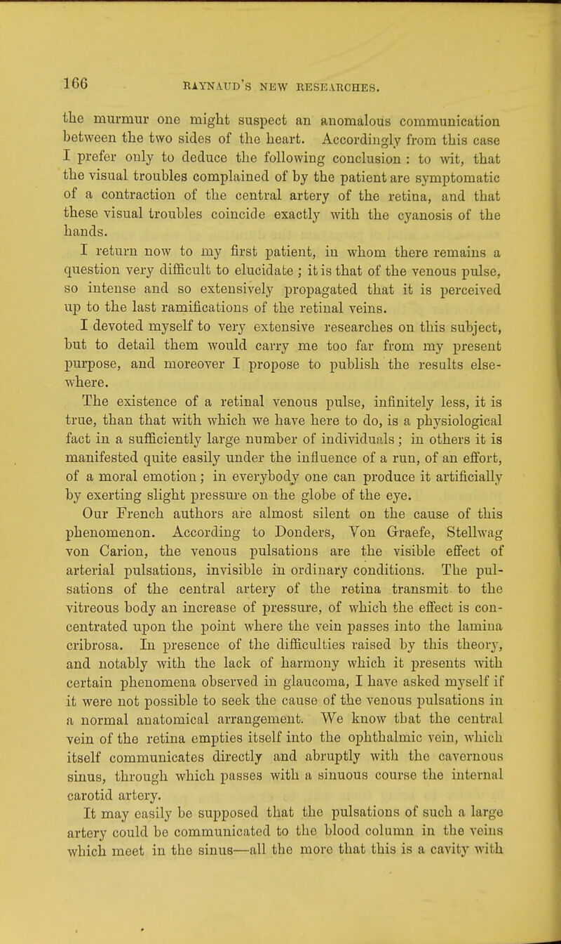 the murmur one might suspect an anomalous communication between the two sides of the heart. Accordingly from this case I prefer only to deduce the following conclusion : to wit, that the visual troubles complained of by the patient are symptomatic of a contraction of the central artery of the retina, and that these visual troubles coincide exactly with the cyanosis of the hands. I return now to my first patient, in whom there remains a question very difficult to elucidate ; it is that of the venous pulse, so intense and so extensively propagated that it is perceived up to the last ramifications of the retinal veins. I devoted myself to very extensive researches on this subject, but to detail them would carry me too far from my present purpose, and moreover I propose to publish the results else- where. The existence of a retinal venous pulse, infinitely less, it is true, than that with which we have here to do, is a physiological fact in a sufficiently large number of individuals; in others it is manifested quite easily under the influence of a run, of an effort, of a moral emotion; in everybody one can produce it artificially by exerting slight pressure on the globe of the eye. Our French authors are almost silent on the cause of this phenomenon. According to Donders, Von Graefe, Stellwag von Carion, the venous pulsations are the visible effect of arterial pulsations, invisible in ordinary conditions. The pul- sations of the central artery of the retina transmit to the vitreous body an increase of pressure, of which the effect is con- centrated upon the point where the vein passes into the lamina cribrosa. In presence of the difficulties raised by this theory, and notably with the lack of harmony which it presents with certain phenomena observed in glaucoma, I have asked myself if it were not possible to seek the cause of the venous pulsations in a normal anatomical arrangement. We know tbat the central vein of the retina empties itself into the ophthalmic vein, which itself communicates directly and abruptly with the cavernous sinus, through which passes with a sinuous course the internal carotid artery. It may easily be supposed that the pulsations of such a large artery could be communicated to the blood column in the veins which meet in the sinus—all the more that this is a cavity with