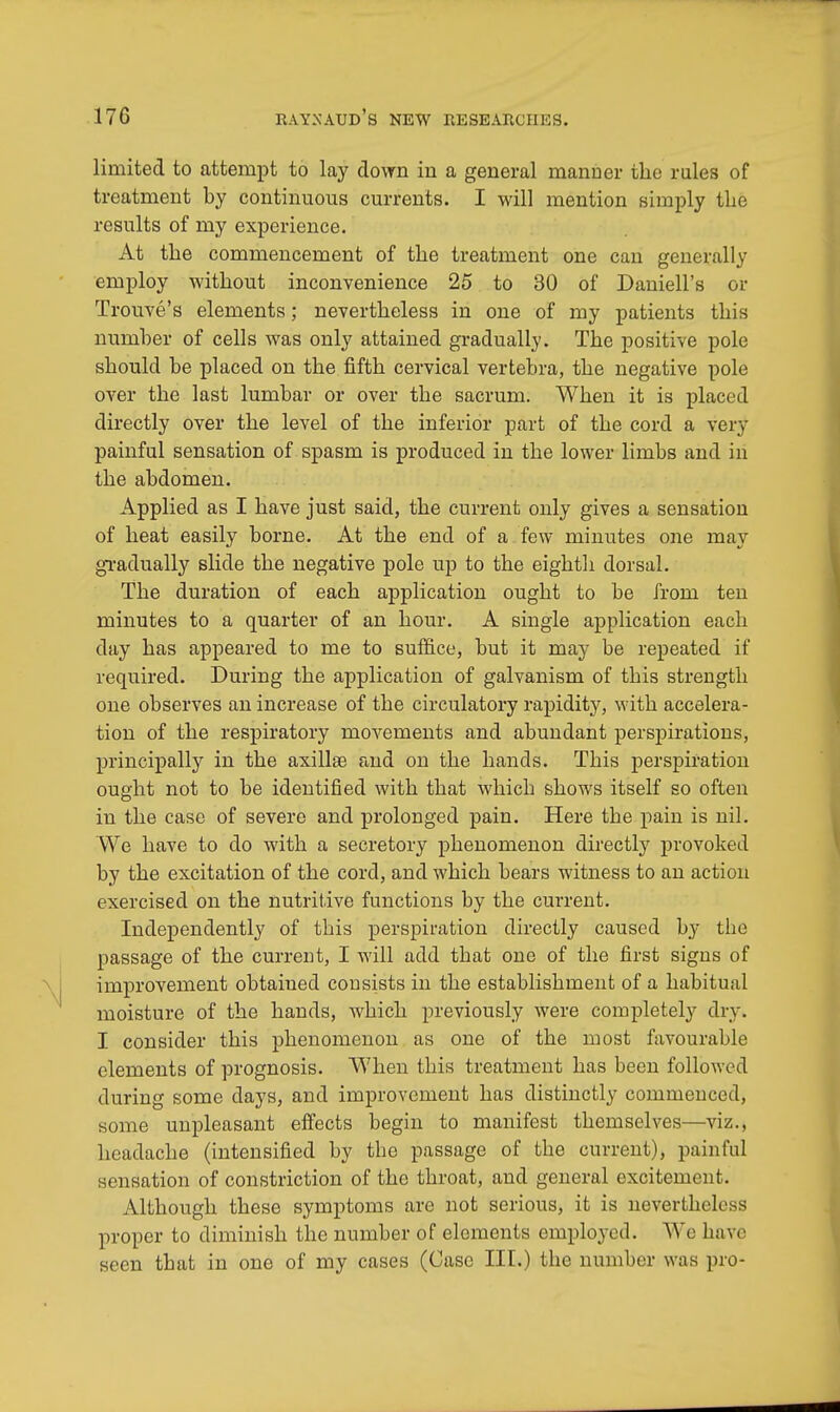 limited to attempt to lay down in a general manner the rales of treatment by continuous currents. I will mention simply the results of my experience. At the commencement of the treatment one can generally employ without inconvenience 25 to 30 of Daniell's or Trouve's elements; nevertheless in one of my patients this number of cells was only attained gradually. The positive pole should be placed on the fifth cervical vertebra, the negative pole over the last lumbar or over the sacrum. When it is placed directly over the level of the inferior part of the cord a very painful sensation of spasm is produced in the lower limbs and in the abdomen. Applied as I have just said, the current only gives a sensation of heat easily borne. At the end of a few minutes one may gradually slide the negative pole up to the eighth dorsal. The duration of each application ought to be from ten minutes to a quarter of an hour. A single application each day has appeared to me to suffice, but it may be repeated if required. During the application of galvanism of this strength one observes an increase of the circulatory rapidity, with accelera- tion of the respiratory movements and abundant perspirations, principally in the axilla? and on the hands. This perspiration ought not to be identified with that which shows itself so often in the case of severe and prolonged pain. Here the pain is nil. We have to do with a secretory phenomenon directly provoked by the excitation of the cord, and which bears witness to an action exercised on the nutritive functions by the current. Independently of this perspiration directly caused by the passage of the current, I will add that one of the first signs of improvement obtained consists in the establishment of a habitual moisture of the hands, which previously were completely dry. I consider this phenomenon as one of the most favourable elements of prognosis. When this treatment has been followed during some days, and improvement has distinctly commenced, some unpleasant effects begin to manifest themselves—viz., headache (intensified by the passage of the current), painful sensation of constriction of the throat, and general excitement. Although these symptoms are not serious, it is nevertheless proper to diminish the number of elements employed. We have seen that in one of my cases (Case III.) the number was pro-