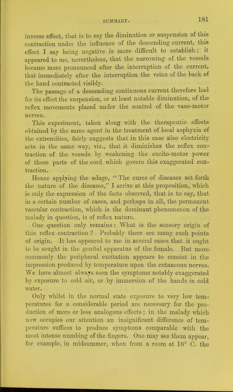 inverse effect, that is to say the diminution or suspension of this contraction under the influence of the descending current, this effect I say being negative is more difficult to establish ; it appeared to me, nevertheless, that the narrowing of the vessels became more pronounced after the interruption of the current, that immediately after the interruption the veins of the back of the hand contracted visibly. The passage of a descending continuous current therefore had for its effect the suspension, or at least notable diminution, of the reflex movements placed under the control of the vaso-motor nerves. This experiment, taken along with the therapeutic effects obtained by the same agent in the treatment of local asphyxia of the extremities, fairly suggests that in this case also electricity acts in the same way, viz., that it diminishes the reflex con- traction of the vessels by weakening the excito-motor power of those parts of the cord which govern this exaggerated con- traction. Hence applying the adage,  The cures of diseases set forth the nature of the diseases, I arrive at this proposition, which is only the expression of the facts observed, that is to say, that in a certain number of cases, and perhaps in all, the permanent vascular contraction, which is the dominant phenomenon of the malady in question, is of reflex nature. One question only remains: What is the sensory origin of this reflex contraction ? Probably there are many such points of origin. It has appeared to me in several cases that it ought to be sought in the genital apparatus of the female. But more commonly the peripheral excitation appears to consist in the impression produced by temperature upon the cutaneous nerves. We have almost always seen the symptoms notably exaggerated by exposure to cold air, or by immersion of the hands in cold water. Only whilst in the normal state exposure to very low tem- peratures for a considerable period are necessary for the pro- duction of more or less analogous effects ; in the malady which now occupies our attention an insignificant difference of tem- perature suffices to produce symptoms comparable with the most intense numbing of the fingers. One may see them appear, for example, in midsummer, when from a room at 18° C. the
