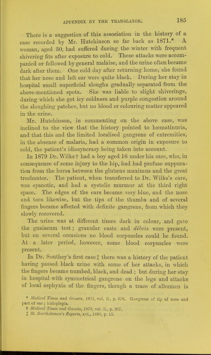 There is a suggestion of this association in the history of a case recorded hy Mr. Hutchinson so far back as 1871.* A woman, aged 30, had suffered during the winter with frequent shivering fits after exposure to cold. These attacks were accom- panied or followed by general malaise, and the urine often became dark after them. One cold day after returning home, she found that her nose and left ear were quite black. During her stay in hospital small superficial sloughs gradually separated from the above-mentioned spots. She was liable to slight shiverings, during which she got icy coldness and purple congestion around the sloughing patches, but no blood or colouring matter appeared in the urine. Mr. Hutchinson, in commenting on the above case, was inclined to the view that the history pointed to hasmatinuria, and that this and the limited localised gangrene of extremities, in the absence of malaria, had a common origin in exposure to cold, the patient's idiosyncrasy being taken into account. In 1879 Dr. Wilksf had a boy aged 16 under his care, who, in consequence of some injury to the hip, had had profuse suppura- tion from the bursa between the glutasus maximus and the great trochanter. The patient, when transferred to Dr. Willis's care, was cyanotic, and had a systolic murmur at the third right space. The edges of the ears became very blue, and the nose and toes likewise, but the tips of the thumbs and of several fingers became affected with definite gangrene, from which they slowly recovered. The urine was at different times dark in colour, and gave the guaiacum test; granular casts and debris were present, but on several occasions no blood corpuscles could be found. At a later period, however, some blood corpuscles were present. In Dr. Southey's first case J there was a history of the patient having passed black urine with some of her attacks, in which the fingers became numbed, black, and dead ; but during her stay in hospital with symmetrical gangrene on the legs and attacks of local asphyxia of the fingers, though a trace of albumen is * Medical Times and Gazette, 1871, vol. ii., p. 678. Gangrene of tip of nose and part of ear ; hidoplegia. t Medical Times and Gazette, 1879, vol. ii., p. 207. % St. Bartholomew's Reports, xvi., 1880, p. 15.