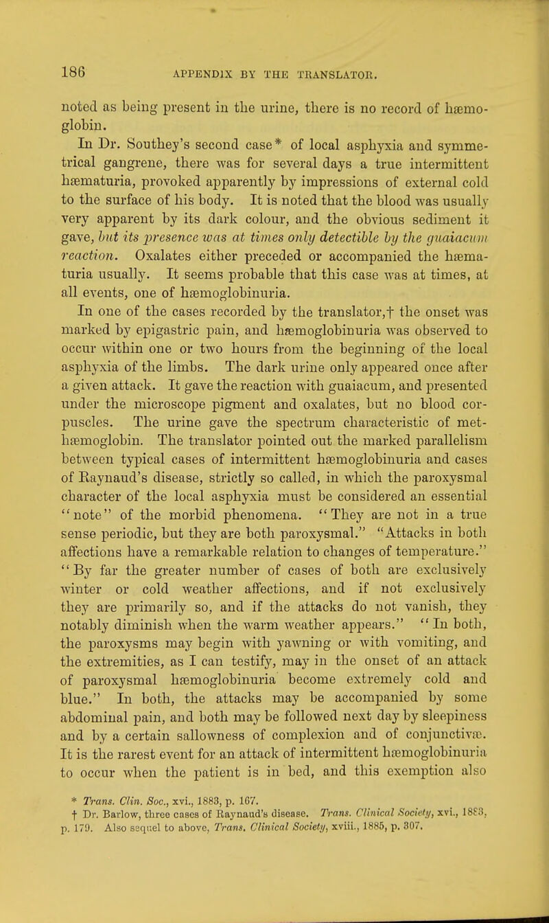 noted as being present in the urine, there is no record of haemo- globin. In Dr. Southey's second case* of local asphyxia and symme- trical gangrene, there was for several days a true intermittent hsematuria, provoked apparently by impressions of external cold to the surface of his body. It is noted that the blood was usually very apparent by its dark colour, and the obvious sediment it gave, but its presence was at times only detectible by the guaiacum reaction. Oxalates either preceded or accompanied the haema- turia usually. It seems probable that this case was at times, at all events, one of hemoglobinuria. In one of the cases recorded by the translator,f the onset was marked by epigastric pain, and haemoglobinuria was observed to occur within one or two hours from the beginning of the local asphyxia of the limbs. The dark urine only appeared once after a given attack. It gave the reaction with guaiacum, and presented under the microscope pigment and oxalates, but no blood cor- puscles. The urine gave the spectrum characteristic of met- haemoglobin. The translator pointed out the marked parallelism between typical cases of intermittent haemoglobinuria and cases of Raynaud's disease, strictly so called, in which the paroxysmal character of the local asphyxia must be considered an essential note of the morbid phenomena. They are not in a true sense periodic, but they are both paroxysmal. Attacks in both affections have a remarkable relation to changes of temperature. By far the greater number of cases of both are exclusively winter or cold weather affections, and if not exclusively they are primarily so, and if the attacks do not vanish, they notably diminish when the warm weather appears.  In both, the paroxysms may begin with yawning or with vomiting, and the extremities, as I can testify, may in the onset of an attack of paroxysmal haemoglobinuria become extremely cold and blue. In both, the attacks may be accompanied by some abdominal pain, and both may be followed next day by sleepiness and by a certain sallowness of complexion and of conjunctiva1. It is the rarest event for an attack of intermittent hcemoglobinuria to occur when the patient is in bed, and this exemption also * Trans. Clin. Soc, xvi., 1883, p. 167. f Dr. Barlow, three cases of Raynaud's disease. Trans. Clinical Society, xvi., 18S3, p. 179. Also ssqi-.el to above. Trans. Clinical Society, xviii.. 1885, p. 307.