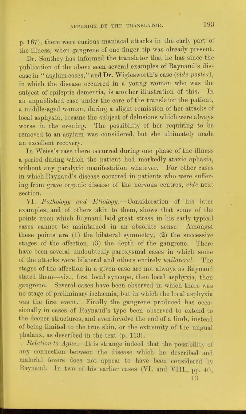 p. 167), there were curious maniacal attacks in the early part of the illness, when gangrene of one finger tip was already present. Dr. Southey has informed the translator that he has since the publication of the above seen several examples of Rajmaud's dis- ease in  asylum cases, and Dr. Wiglesworth's case (vide postea), in which the disease occurred in a young woman who was the subject of epileptic dementia, is another illustration of this. In an unpublished case under the care of the translator the patient, a middle-aged woman, during a slight remission of her attacks of local asphyxia, became the subject of delusions which were always worse in the evening. The possibility of her requiring to be removed to an asylum was considered, but she ultimately made an excellent recovery. In Weiss's case there occurred during one phase of the illness a period during which the patient had markedly ataxic aphasia, without any paralytic manifestation whatever. For other cases in which Raynaud's disease occurred in patients who were suffer- ing from grave organic disease of the nervous centres, vide next section. VI. Pathology and Etiology.—Consideration of his later examples, and of others akin to them, shows that some of the points upon which Raynaud laid great stress in his early typical cases cannot be maintained in an absolute sense. Amongst these points are (1) the bilateral symmetry, (2) the successive stages of the affection, (3) the depth of the gangrene. There have been several undoubtedly paroxysmal cases in which some of the attacks were bilateral and others entirely unilateral. The stages of the affection in a given case are not always as Raynaud stated them—viz., first local syncope, then local asphyxia, then gangrene. Several cases have been observed in which there was no stage of preliminary ischaemia, but in which the local asphyxia was the first event. Finally the gangrene produced has occa- sionally in cases of Raynaud's type been observed to extend to the deeper structures, and even involve the end of a limb, instead of being limited to the true skin, or the extremity of the ungual phalanx, as described in the text (p. 113). Relation to Ague.—It is strange indeed that the possibility of any connection between the disease which he described and malarial fevers does not appear to have been considered by Raynaud. In two of his earlier cases (VI. and VIII., pp. 40, V.\