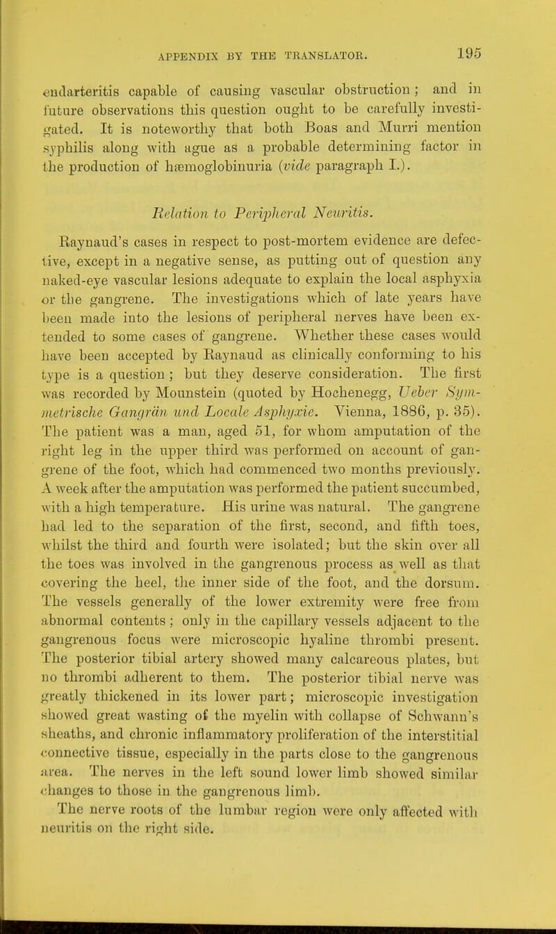 endarteritis capable of causing vascular obstruction; and in future observations tbis question ougbt to be carefully investi- gated. It is noteworthy that both Boas and Murri mention syphilis along with ague as a probable determining factor in the production of hemoglobinuria (vide paragraph L). Relation to Peripheral Neuritis. Eaynaud's cases in respect to post-mortem evidence are defec- tive, except in a negative sense, as putting out of question any naked-eye vascular lesions adequate to explain the local asphyxia or tbe gangrene. The investigations which of late years have been made into the lesions of peripheral nerves have been ex- tended to some cases of gangrene. Whether these cases would have been accepted by Raynaud as clinically conforming to his type is a question ; but they deserve consideration. Tbe first was recorded by Mounstein (quoted by Hochenegg, Ueber Sym- metrische Gangran unci Locale Asphyxie. Vienna, 1886, p. 35). The patient was a man, aged 51, for whom amputation of the right leg in the upper third was performed on account of gan- grene of the foot, which had commenced two months previously. A week after the amputation was performed the patient succumbed, with a high temperature. His urine was natural. The gangrene had led to the separation of the first, second, and fifth toes, whilst the third and fourth were isolated; but the skin over all the toes was involved in the gangrenous process as well as that covering the heel, the inner side of the foot, and the dorsum. The vessels generally of the lower extremity were free from abnormal contents; only in the capillary vessels adjacent to the gangrenous focus were microscopic hyaline thrombi present. The posterior tibial artery showed many calcareous plates, but no thrombi adherent to them. The posterior tibial nerve was greatly thickened in its lower part; microscopic investigation showed great wasting of the myelin with collapse of Schwann's sheaths, and chronic inflammatory proliferation of the interstitial connective tissue, especially in the parts close to the gangrenous urea. The nerves in the left sound lower limb showed similar changes to those in the gangrenous lirnb. The nerve roots of tbe lumbar region were only affected with neuritis on the right side.