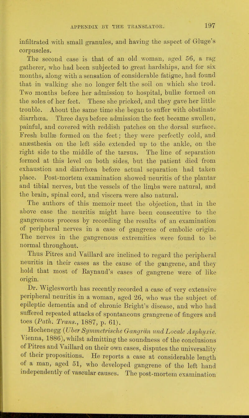 infiltrated with small granules, and having the aspect of Gluge's corpuscles. The second case is that of an old woman, aged 56, a rag gatherer, who had been subjected to great hardships, and for six months, along with a sensation of considerable fatigue, had found that in walking she no longer felt the soil on which she trod. Two months before her admission to hospital, bullae formed on the soles of her feet. These she pricked, and they gave her little trouble. About the same time she began to suffer with obstinate diarrhoea. Three clays before admission the feet became swollen, painful, and covered with reddish patches on the dorsal surface. Fresh bullae formed on the feet; they were perfectly cold, and anaesthesia on the left side, extended up to the ankle, on the right side to the middle of the tarsus. The line of separation formed at this level on both sides, but the patient died from exhaustion and diarrhoea before actual separation had taken place. Post-mortem examination showed neuritis of the plantar and tibial nerves, but the vessels of the limjbs were natural, and the brain, spinal cord, and viscera were also natural. The authors of this memoir meet the objection, that in the above case the neuritis might have been consecutive to the gangrenous process by recording the results of an examination of peripheral nerves in a case of gangrene of embolic origin. The nerves in the gangrenous extremities were found to be normal throughout. Thus Pitres and Vaillard are inclined to regard the peripheral neuritis in their cases as the cause of the gangrene, and they hold that most of Kaynaud's cases of gangrene were of like origin. Dr. Wiglesworth has recently recorded a case of very extensive peripheral neuritis in a woman, aged 26, who was the subject of epileptic dementia and of chronic Bright's disease, and who had suffered repeated attacks of spontaneous grangrene of fingers and toes (Path. Trans., 1887, p. 61). Hochenegg (Uber Symmetrische Gangran unci Locale Asphyxie. Vienna, 1886), whilst admitting the soundness of the conclusions of Pitres and Vaillard on their own cases, disputes the universality of their propositions. He reports a case at considerable length of a man, aged 51, who developed gangrene of the left hand independently of vascular causes. The post-mortem examination