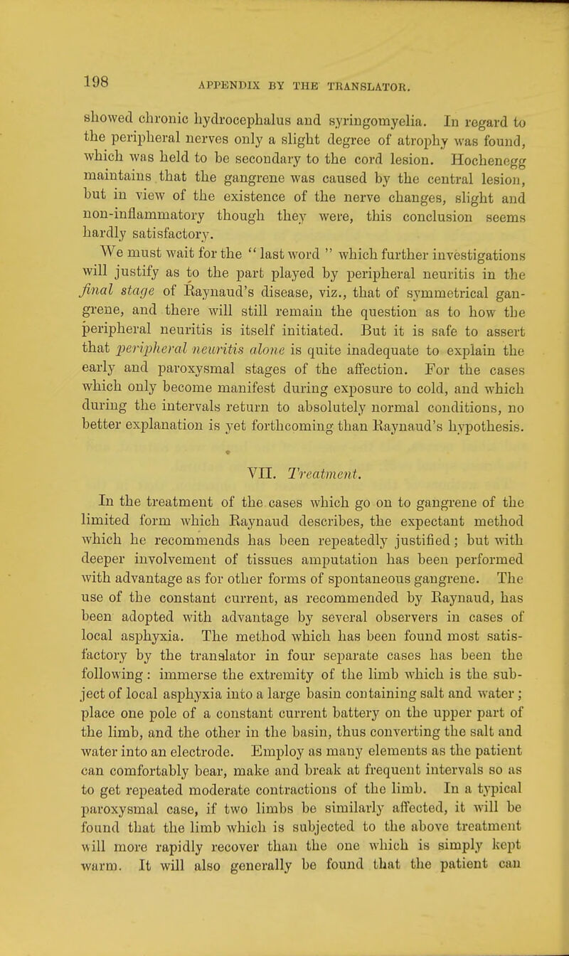 showed chronic hydrocephalus and syringomyelia. In regard to the peripheral nerves only a slight degree of atrophy was found, which was held to be secondary to the cord lesion. Hochenegg maintains that the gangrene was caused by the central lesion, but in view of the existence of the nerve changes, slight and non-inflammatory though they were, this conclusion seems hardly satisfactory. We must wait for the  last word  which further investigations will justify as to the part played by peripheral neuritis in the final stage of Raynaud's disease, viz., that of symmetrical gan- grene, and there will still remain the question as to how the peripheral neuritis is itself initiated. But it is safe to assert that peripheral neuritis alone is quite inadequate to explain the early and paroxysmal stages of the affection. For the cases which only become manifest during exposure to cold, and which during the intervals return to absolutely normal conditions, no better explanation is yet forthcoming than Kaynaud's hypothesis. VII. Treatment. In the treatment of the cases which go on to gangrene of the limited form which Kaynaud describes, the expectant method which he recommends has been repeatedly justified; but with deeper involvement of tissues amputation has been performed with advantage as for other forms of spontaneous gangrene. The use of the constant current, as recommended by Raynaud, has been adopted with advantage by several observers in cases of local asphyxia. The method which has been found most satis- factory by the translator in four separate cases has been the following: immerse the extremity of the limb which is the sub- ject of local asphyxia into a large basin containing salt and water ; place one pole of a constant current battery on the upper part of the limb, and the other in the basin, thus converting the salt and water into an electrode. Employ as many elements as the patient can comfortably bear, make and break at frequent intervals so as to get repeated moderate contractions of the limb. In a typical paroxysmal case, if two limbs be similarly affected, it will be found that the limb which is subjected to the above treatment will more rapidly recover than the one which is simply kept warm. It will also generally be found that the patient can