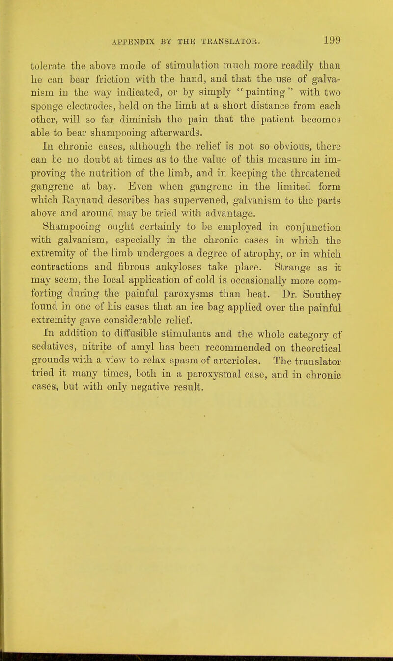 tolerate the above mode of stimulation much more readily than he can bear friction with the hand, and that the use of galva- nism in the way indicated, or by simply painting with two sponge electrodes, held on the limb at a short distance from each other, will so far diminish the pain that the patient becomes able to bear shampooing afterwards. In chronic cases, although the relief is not so obvious, there can be no doubt at times as to the value of this measure in im- proving the nutrition of the limb, and in keeping the threatened gangrene at bay. Even when gangrene in the limited form which Eaynaud describes has supervened, galvanism to the parts above and around may be tried with advantage. Shampooing ought certainly to be employed in conjunction with galvanism, especially in the chronic cases in which the extremity of the limb undergoes a degree of atrophy, or in which contractions and fibrous ankyloses take place. Strange as it may seem, the local application of cold is occasionally more com- forting during the painful paroxysms than heat. Dr. Southey found in one of his cases that an ice bag applied over the painful extremity gave considerable relief. In addition to diffusible stimulants and the whole category of sedatives, nitrite of amyl has been recommended on theoretical grounds with a view to relax spasm of arterioles. The translator tried it many times, both in a paroxysmal case, and in chronic oases, but with only negative result.