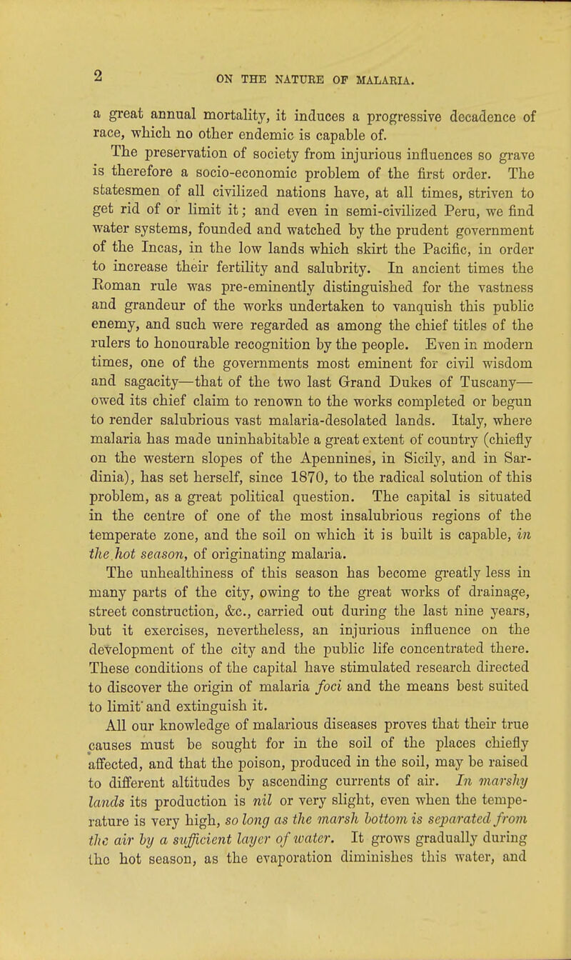 a great annual mortality, it induces a progressive decadence of race, which no other endemic is capable of. The preservation of society from injurious influences so grave is therefore a socio-economic problem of the first order. The statesmen of all civilized nations have, at all times, striven to get rid of or limit it; and even in semi-civilized Peru, we find water systems, founded and watched by the prudent government of the Incas, in the low lands which skirt the Pacific, in order to increase their fertility and salubrity. In ancient times the Eoman rule was pre-eminently distinguished for the vastness and grandeur of the works undertaken to vanquish this public enemy, and such were regarded as among the chief titles of the rulers to honourable recognition by the people. Even in modern times, one of the governments most eminent for civil wisdom and sagacity—that of the two last Grand Dukes of Tuscany— owed its chief claim to renown to the works completed or begun to render salubrious vast malaria-desolated lands. Italy, where malaria has made uninhabitable a great extent of country (chiefly on the western slopes of the Apennines, in Sicily, and in Sar- dinia), has set herself, since 1870, to the radical solution of this problem, as a great political question. The capital is situated in the centre of one of the most insalubrious regions of the temperate zone, and the soil on which it is built is capable, in the hot season, of originating malaria. The unhealthiness of this season has become greatly less in many parts of the city, owing to the great works of drainage, street construction, &c, carried out during the last nine years, but it exercises, nevertheless, an injurious influence on the development of the city and the public life concentrated there. These conditions of the capital have stimulated research directed to discover the origin of malaria foci and the means best suited to limit' and extinguish it. All our knowledge of malarious diseases proves that their true causes must be sought for in the soil of the places chiefly affected, and that the poison, produced in the soil, may be raised to different altitudes by ascending currents of air. In marshy lands its production is nil or very slight, even when the tempe- rature is very high, so long as the marsh bottom is separated from the air by a sufficient layer of water. It grows gradually during tho hot season, as the evaporation diminishes this water, and