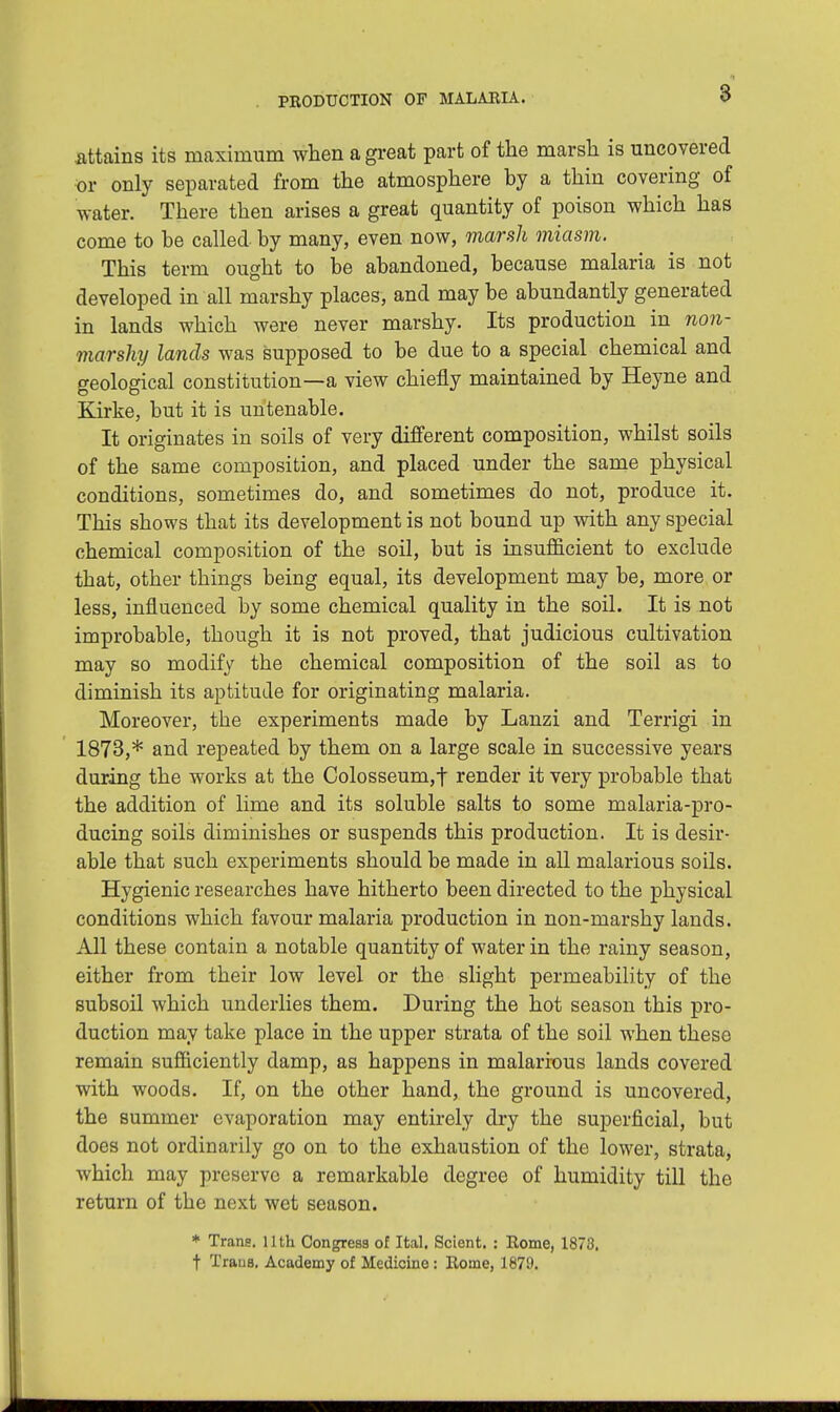 .attains its maximum when a great part of the marsh is uncovered •or only separated from the atmosphere by a thin covering of water. There then arises a great quantity of poison which has come to he called by many, even now, marsh miasm. This term ought to be abandoned, because malaria is not developed in all marshy places, and may be abundantly generated in lands which were never marshy. Its production in non- marshy lands was supposed to be due to a special chemical and geological constitution—a view chiefly maintained by Heyne and Kirke, but it is untenable. It originates in soils of very different composition, whilst soils of the same composition, and placed under the same physical conditions, sometimes do, and sometimes do not, produce it. This shows that its development is not bound up with any special chemical composition of the soil, but is insufficient to exclude that, other things being equal, its development may be, more or less, influenced by some chemical quality in the soil. It is not improbable, though it is not proved, that judicious cultivation may so modify the chemical composition of the soil as to diminish its aptitude for originating malaria. Moreover, the experiments made by Lanzi and Terrigi in 1873,* and repeated by them on a large scale in successive years during the works at the Colosseum,f render it very probable that the addition of lime and its soluble salts to some malaria-pro- ducing soils diminishes or suspends this production. It is desir- able that such experiments should be made in all malarious soils. Hygienic researches have hitherto been directed to the physical conditions which favour malaria production in non-marshy lands. All these contain a notable quantity of water in the rainy season, either from their low level or the slight permeability of the subsoil which underlies them. During the hot season this pro- duction may take place in the upper strata of the soil when these remain sufficiently damp, as happens in malarious lands covered with woods. If, on the other hand, the ground is uncovered, the summer evaporation may entirely dry the superficial, but does not ordinarily go on to the exhaustion of the lower, strata, which may preserve a remarkable degree of humidity till the return of the next wet season. * Trans. 11 th Congress of Ital. Scient. : Rome, 1878. t Trans. Academy of Medicine: Rome, 1879.