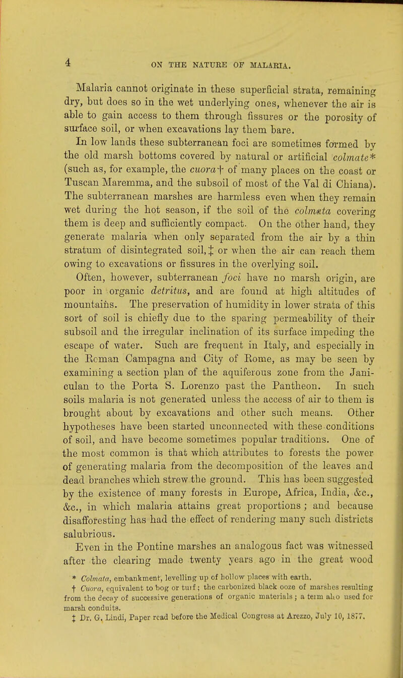 Malaria cannot originate in these superficial strata, remaining dry, but does so in the wet underlying ones, whenever the air is able to gain access to them through fissures or the porosity of surface soil, or when excavations lay them bare. In low lands these subterranean foci are sometimes formed by the old marsh bottoms covered by natural or artificial colmate* (such as, for example, the cuoraf of many places on the coast or Tuscan Maremma, and the subsoil of most of the Val di Chiana). The subterranean marshes are harmless even when they remain wet during the hot season, if the soil of the colmata covering them is deep and sufficiently compact. On the other hand, they generate malaria when only separated from the air by a thin stratum of disintegrated soil, % or when the air can reach them owing to excavations or fissures in the overlying soil. Often, however, subterranean foci have no marsh origin, are poor in organic detritus, and are found at high altitudes of mountains. The preservation of humidity in lower strata of this sort of soil is chiefly due to the sparing permeability of their subsoil and the irregular inclination of its surface impeding the escape of water. Such are frequent in Italy, and especially in the Reman Campagna and City of Rome, as may be seen by examining a section plan of the aquiferous zone from the Jani- culan to the Porta S. Lorenzo past the Pantheon. In such soils malaria is not generated unless the access of air to them is brought about by excavations and other such means. Other hypotheses have been started unconnected with these conditions of soil, and have become sometimes popular traditions. One of the most common is that which attributes to forests the power of generating malaria from the decomposition of the leaves and dead branches which strew the ground. This has been suggested by the existence of many forests in Europe, Africa, India, &c, &c, in which malaria attains great proportions ; and because disafforesting has had the effect of rendering many such districts salubrious. Even in the Pontine marshes an analogous fact was witnessed after the clearing made twenty years ago in the great wood * Colmata, embankment, levelling up of hollow places with earth. t Cuora, equivalent to bog or tuif; the carbonized black ooze of marshes resulting from the deciiy of successive generations of organic materials; a teim alto used for marsh conduits. % Dr. G. Lindi, Paper read before the Medical Congress at Arezzo, July 10, 1877.
