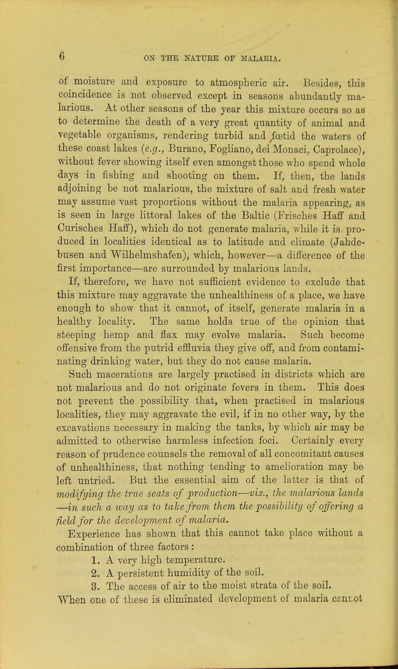 of moisture and exposure to atmospheric air. Besides, this coincidence is not observed except in seasons abundantly ma- larious. At other seasons of the year this mixture occurs so as to determine the death of a very great quantity of animal and vegetable organisms, rendering turbid and fetid the waters of these coast lakes (e.g., Burano, Fogliano, dei Monaci, Caprolace), without fever showing itself even amongst those who spend whole days in fishing and shooting on them. If, then, the lands adjoining be not malarious, the mixture of salt and fresh water may assume vast proportions without the malaria appearing, as is seen in large littoral lakes of the Baltic (Frisches Haff and Curisches Haff), which do not generate malaria, while it is pro- duced in localities identical as to latitude and climate (Jahde- busen and Wilhelmshafen), which, however—a difference of the first importance—are surrounded by malarious lands. If, therefore, we have not sufficient evidence to exclude that this mixture may aggravate the unhealthiness of a place, we have enough to show that it cannot, of itself, generate malaria in a healthy locality. The same holds true of the opinion that steeping hemp and flax may evolve malaria. Such become offensive from the putrid effluvia they give off, and from contami- nating drinking water, but they do not cause malaria. Such macerations are largely practised in districts which are not malarious and do not originate fevers in them. This does not prevent the possibility that, when practised in malarious localities, they may aggravate the evil, if in no other way, by the excavations necessary in making the tanks, by which air may be admitted to otherwise harmless infection foci. Certainly every reason of prudence counsels the removal of all concomitant causes of unhealthiness, that nothing tending to amelioration may be left untried. But the essential aim of the latter is that of modifying the true seats of production—viz., the malarious lands —in such a ivay as to take from them the possibility of offering a field for the development of malaria. Experience has shown that this cannot take place without a combination of three factors : 1. A very high temperature. 2. A persistent humidity of the soil. 3. The access of air to the moist strata of the soil. When one of these is eliminated development of malaria cam:ot