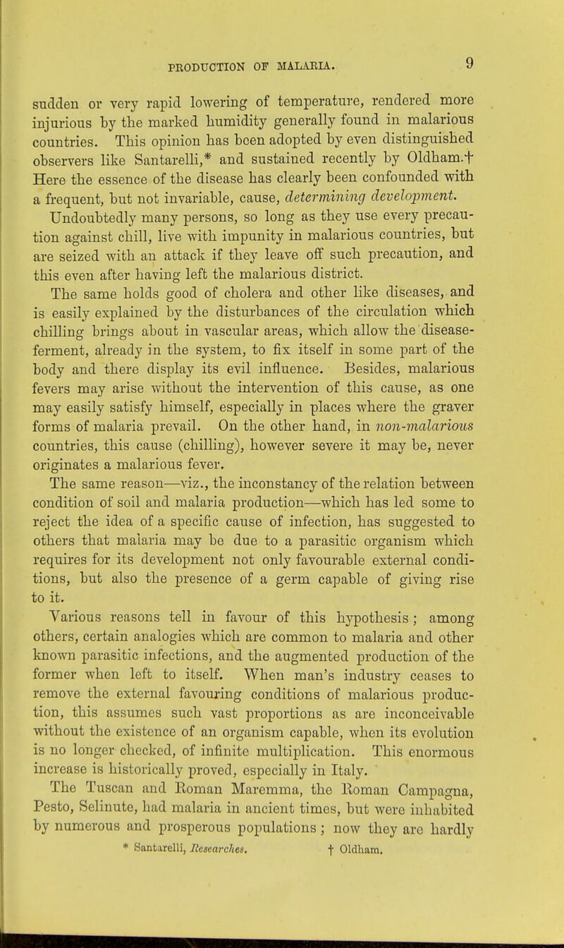 sudden ov very rapid lowering of temperature, rendered more injurious by the marked humidity generally found in malarious countries. This opinion has been adopted by even distinguished observers like Santarelli,* and sustained recently by Oldham.f Here the essence of the disease has clearly been confounded with a frequent, but not invariable, cause, determining development. Undoubtedly many persons, so long as they use every precau- tion against chill, live with impunity in malarious countries, but are seized with an attack if they leave off such precaution, and this even after having left the malarious district. The same holds good of cholera and other like diseases, and is easily explained by the disturbances of the circulation which chilling brings about in vascular areas, which allow the disease- ferment, already in the system, to fix itself in some part of the body and there display its evil influence. Besides, malarious fevers may arise without the intervention of this cause, as one may easily satisfy himself, especially in places where the graver forms of malaria prevail. On the other hand, in non-malarious countries, this cause (chilling), however severe it may be, never originates a malarious fever. The same reason—viz., the inconstancy of the relation between condition of soil and malaria production—which has led some to reject the idea of a specific cause of infection, has suggested to others that malaria may be due to a parasitic organism which requires for its development not only favourable external condi- tions, but also the presence of a germ capable of giving rise to it. Various reasons tell in favour of this hypothesis; among others, certain analogies which are common to malaria and other known parasitic infections, and the augmented production of the former when left to itself. When man's industry ceases to remove the external favouring conditions of malarious produc- tion, this assumes such vast proportions as are inconceivable without the existence of an organism capable, when its evolution is no longer checked, of infinite multiplication. This enormous increase is historically proved, especially in Italy. ' The Tuscan and Roman Maremma, the lloman Campagna, Pesto, Selinute, had malaria in ancient times, but were inhabited by numerous and prosperous populations ; now they are hardly * Santarelli, Researches. t Oldham.