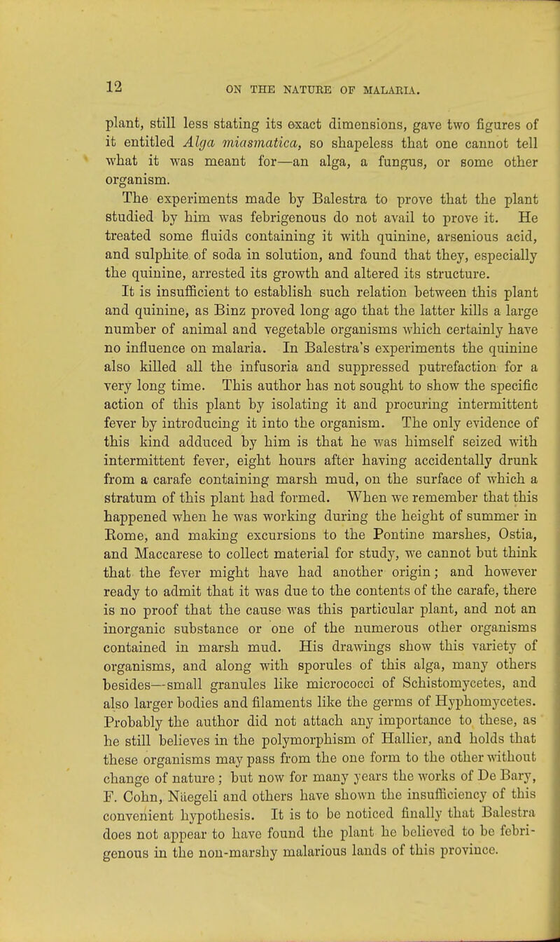 plant, still less stating its exact dimensions, gave two figures of it entitled Alga miasmatica, so shapeless that one cannot tell what it was meant for—an alga, a fungus, or some other organism. The experiments made by Balestra to prove that the plant studied by him was febrigenous do not avail to prove it. He treated some fluids containing it with quinine, arsenious acid, and sulphite of soda in solution, and found that they, especially the quinine, arrested its growth and altered its structure. It is insufficient to establish such relation between this plant and quinine, as Binz proved long ago that the latter kills a large number of animal and vegetable organisms which certainly have no influence on malaria. In Balestra's experiments the quinine also killed all the infusoria and suppressed putrefaction for a very long time. This author has not sought to show the specific action of this plant by isolating it and procuring intermittent fever by introducing it into the organism. The only evidence of this kind adduced by him is that he was himself seized with intermittent fever, eight hours after having accidentally drunk from a carafe containing marsh mud, on the surface of which a stratum of this plant had formed. When we remember that this happened when he was working during the height of summer in Rome, and making excursions to the Pontine marshes, Ostia, and Maccarese to collect material for study, we cannot but think that the fever might have had another origin; and however ready to admit that it was due to the contents of the carafe, there is no proof that the cause was this particular plant, and not an inorganic substance or one of the numerous otber organisms contained in marsh mud. His drawings show this variety of organisms, and along with sporules of this alga, many others besides—small granules like micrococci of Schistomycetes, and also larger bodies and filaments like the germs of Hyphomycetes. Probably the author did not attach any importance to these, as he still believes in the polymorphism of Hallier, and holds that these organisms may pass from the one form to the other without change of nature; but now for many years the works of De Bary, F. Cohn, Naegeli and others have shown the insufficiency of this convenient hypothesis. It is to be noticed finally that Balestra does not appear to have found the plant he believed to be febri- genous in the non-marshy malarious lands of this province.