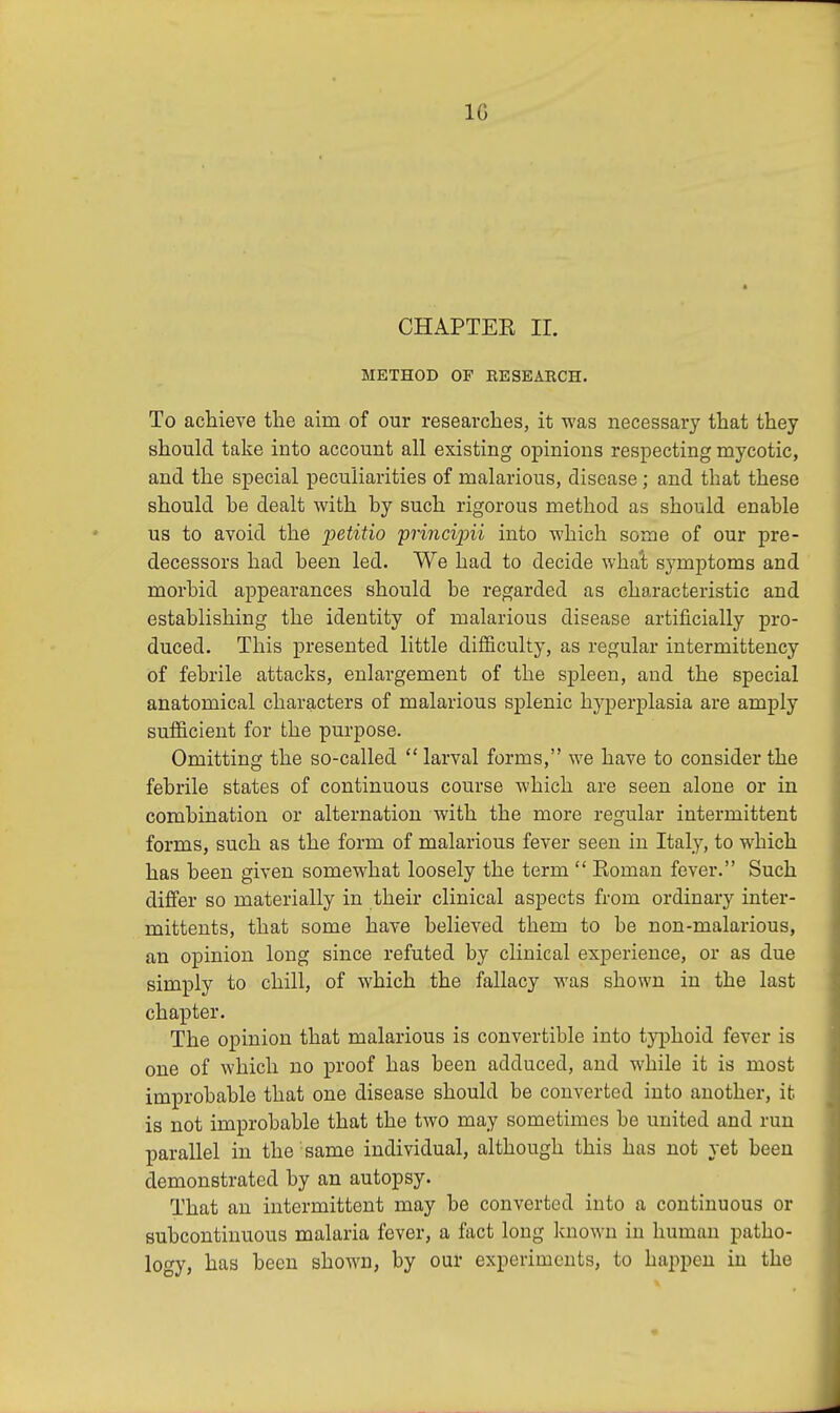 1G CHAPTEK II. METHOD OF RESEARCH. To achieve the aim of our researches, it was necessary that they should take into account all existing opinions respecting mycotic, and the special peculiarities of malarious, disease; and that these should be dealt with by such rigorous method as should enable us to avoid the petitio principii into which some of our pre- decessors had been led. We had to decide what symptoms and morbid appearances should be regarded as characteristic and establishing the identity of malarious disease artificially pro- duced. This presented little difficulty, as regular intermittency of febrile attacks, enlargement of the spleen, and the special anatomical characters of malarious splenic hyperplasia are amply sufficient for the purpose. Omitting the so-called  larval forms, we have to consider the febrile states of continuous course which are seen alone or in combination or alternation with the more regular intermittent forms, such as the form of malarious fever seen in Italy, to which has been given somewhat loosely the term  Roman fever. Such differ so materially in their clinical aspects from ordinary inter - mittents, that some have believed them to be non-malarious, an opinion long since refuted by clinical experience, or as due simply to chill, of which the fallacy was shown in the last chapter. The opinion that malarious is convertible into typhoid fever is one of which no proof has been adduced, and while it is most improbable that one disease should be converted into another, it is not improbable that the two may sometimes be united and run parallel in the same individual, although this has not yet been demonstrated by an autopsy. That an intermittent may be converted into a continuous or subcontinuous malaria fever, a fact long known in human patho- logy, has been shown, by our experiments, to happen in the