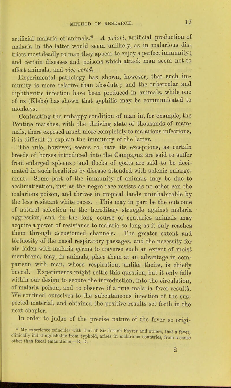 artificial malaria of animals* A priori, artificial production of malaria in the latter would seem unlikely, as in malarious dis- tricts most deadly to man they appear to enjoy a perfect immunity;, and certain diseases and poisons which attack man seem not to affect animals, and vice versd. Experimental pathology has shown, however, that such im- munity is more relative than absolute; and the tubercular and diphtheritic infection have been produced in animals, while one of us (Klebs) has shown that syphilis may be communicated to monkeys. Contrasting the unhappy condition of man in, for example, the Pontine marshes, with the thriving state of thousands of mam- mals, there exposed much more completely to malarious infections, it is difficult to explain the immunity of the latter. The rule, however, seems to have its exceptions, as certain breeds of horses introduced into the Campagna are said to suffer from enlarged spleens; and flocks of goats are said to be deci- mated in such localities by disease attended with splenic enlarge- ment. Some part of the immunity of animals may be due to acclimatization, just as the negro race resists as no other can the malarious poison, and thrives in tropical lands uninhabitable by the less resistant white races. This may in part be the outcome of natural selection in the hereditary struggle against malaria aggression, and in the long course of centuries animals may acquire a power of resistance to malaria so long as it only reaches them through accustomed channels. The greater extent and tortuosity of the nasal respiratory passages, and the necessity for air laden with malaria germs to traverse such an extent of moist membrane, may, in animals, place them at an advantage in com- parison with man, whose respiration, unlike theirs, is chiefly buccal. Experiments might settle this question, but it only falls within our design to secure the introduction, into the circulation, of malaria poison, and to observe if a true malaria fever results. We confined ourselves to the subcutaneous injection of the sus- pected material, and obtained the positive results set forth in the next chapter. In order to judge of the precise nature of the fever so origi- * My experience coincides with that of Sir Joseph Fayrer and others, that a fever, clinically indistinguishable from typhoid, arises in malarious countries, from a cause other than fcecal emanations.—E, D. 2