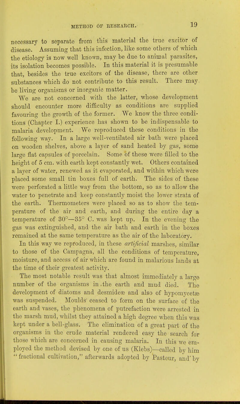 necessary to separate from this material the true excitor of disease. Assuming that this infection, like some others of which the etiology is now well known, may be due to animal parasites, its isolation becomes possible. In this material it is presumable that, besides the true excitors of the disease, there are other substances which do not contribute to this result. There may be living organisms or inorganic matter. We are not concerned with the latter, whose development should encounter more difficulty as conditions are supplied favouring the growth of the former. We know the three condi- tions (Chapter I.) experience has shown to be indispensable to malaria development. We reproduced these conditions in the following way. In a large well-ventilated air bath were placed on wooden shelves, above a layer of sand heated by gas, some large fiat capsules of porcelain. Some of these were filled to the height of 5 cm. with earth kept constantly wet. Others contained a layer of water, renewed as it evaporated, and within which were placed some small tin boxes full of earth. The sides of these were perforated a little way from the bottom, so as to allow the water to penetrate and keep constantly moist the lower strata of the earth. Thermometers were placed so as to show the tem- perature of the air and earth, and during the entire day a temperature of 30°—35° C. was kept up. In the evening the gas was extinguished, and the air bath and earth in the boxes remained at the same temperature as the air of the laboratory. In this way we reproduced, in these artificial marshes, similar to those of the Campagna, all the conditions of temperature, moisture, and access of air which are found in malarious lands at the time of their greatest activity. The most notable result was that almost immediately a large number of the organisms in .the earth and mud died. The development of diatoms and desmidese and also of hypomycetEe was suspended. Moulds' ceased to form on the surface of the earth and vases, the phenomena of putrefaction were arrested in the marsh mud, whilst they attained a high degree when this was kept under a bell-glass. The elimination of a great part of the organisms in the crude material rendered easy the search for those which are concerned in causing malaria. In this we era- ployed the method devised by one of us (Klebs)—called by him fractional cultivation, afterwards adopted by Pasteur, and'by